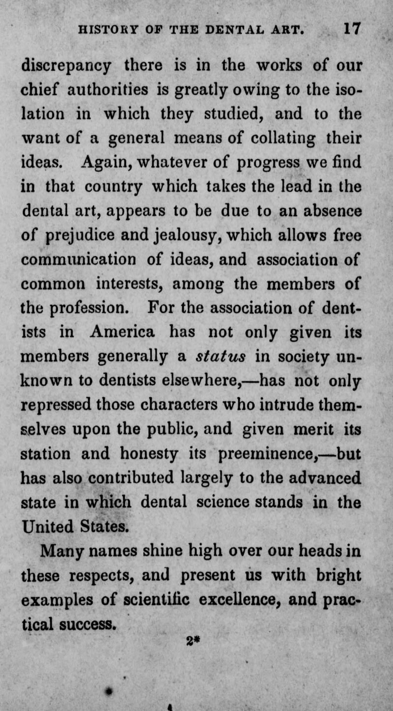 discrepancy there is in the works of our chief authorities is greatly owing to the iso- lation in which they studied, and to the want of a general means of collating their ideas. Again, whatever of progress we find in that country which takes the lead in the dental art, appears to be due to an absence of prejudice and jealousy, which allows free communication of ideas, and association of common interests, among the members of the profession. For the association of dent- ists in America has not only given its members generally a status in society un- known to dentists elsewhere,—has not only repressed those characters who intrude them- selves upon the public, and given merit its station and honesty its preeminence,—but has also contributed largely to the advanced state in which dental science stands in the United States. Many names shine high over our heads in these respects, and present us with bright examples of scientific excellence, and prac- tical success. 2*