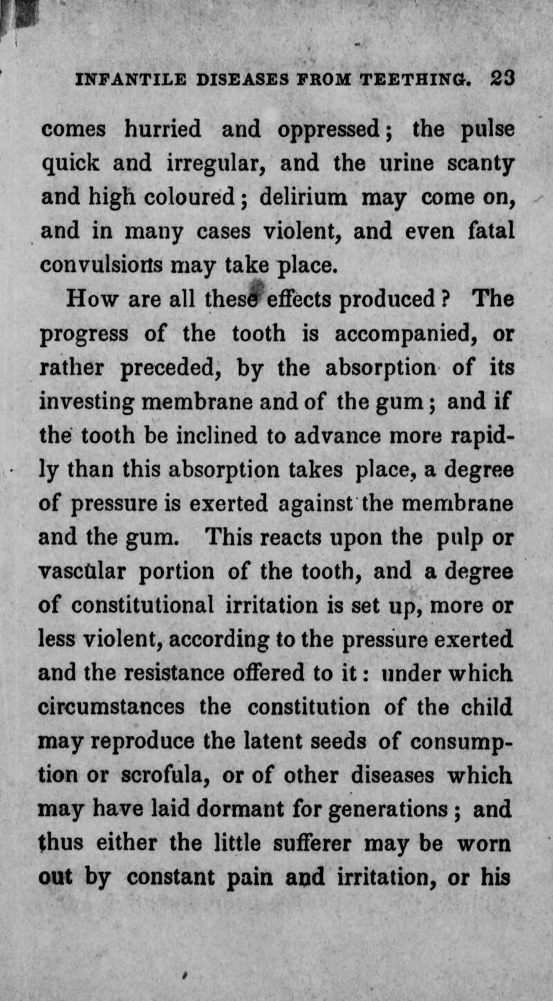 comes hurried and oppressed; the pulse quick and irregular, and the urine scanty and high coloured; delirium may come on, and in many cases violent, and even fatal convulsions may take place. How are all thes<r effects produced ? The progress of the tooth is accompanied, or rather preceded, by the absorption of its investing membrane and of the gum; and if the tooth be inclined to advance more rapid- ly than this absorption takes place, a degree of pressure is exerted against the membrane and the gum. This reacts upon the pulp or vasc&lar portion of the tooth, and a degree of constitutional irritation is set up, more or less violent, according to the pressure exerted and the resistance offered to it: under which circumstances the constitution of the child may reproduce the latent seeds of consump- tion or scrofula, or of other diseases which may have laid dormant for generations ; and thus either the little sufferer may be worn out by constant pain and irritation, or his