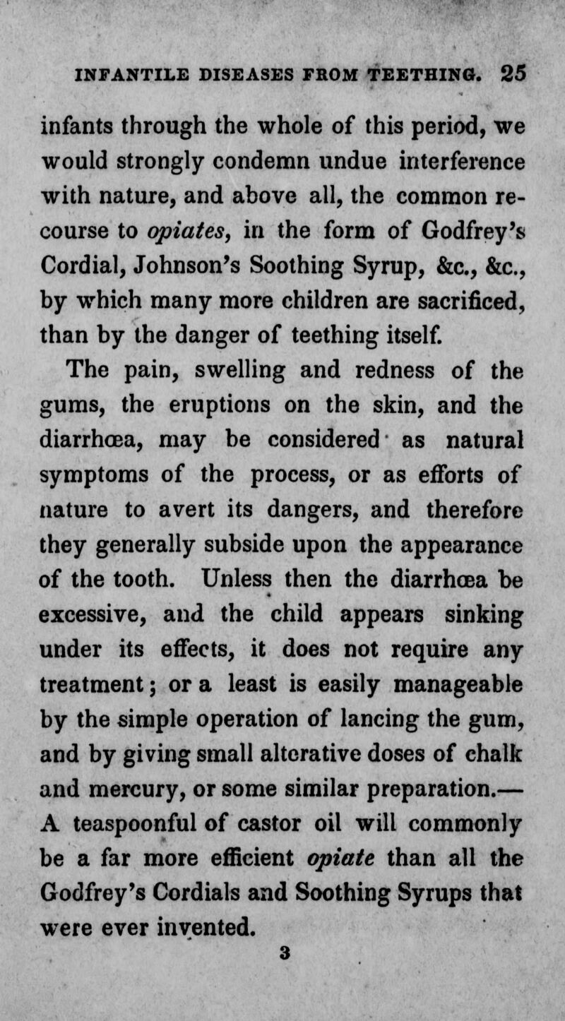 infants through the whole of this period, we would strongly condemn undue interference with nature, and above all, the common re- course to opiates, in the form of Godfrey's Cordial, Johnson's Soothing Syrup, &c, &c, by which many more children are sacrificed, than by the danger of teething itself. The pain, swelling and redness of the gums, the eruptions on the skin, and the diarrhoea, may be considered as natural symptoms of the process, or as efforts of nature to avert its dangers, and therefore they generally subside upon the appearance of the tooth. Unless then the diarrhoea be excessive, and the child appears sinking under its effects, it does not require any treatment; or a least is easily manageable by the simple operation of lancing the gum, and by giving small alterative doses of chalk and mercury, or some similar preparation.— A teaspoonful of castor oil will commonly be a far more efficient opiate than all the Godfrey's Cordials and Soothing Syrups that were ever invented. 3