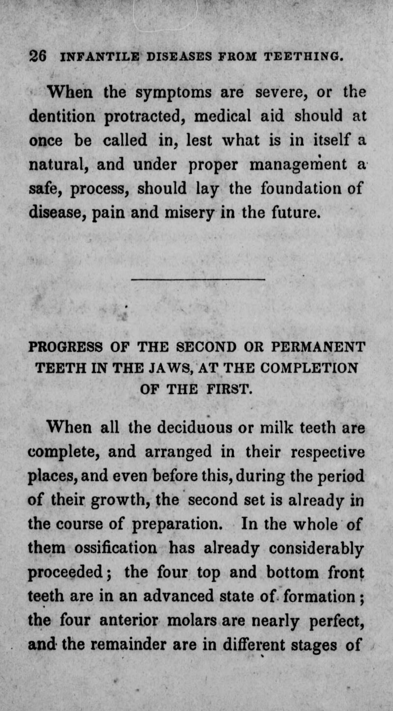 When the symptoms are severe, or the dentition protracted, medical aid should at once be called in, lest what is in itself a natural, and under proper management a safe, process, should lay the foundation of disease, pain and misery in the future. PROGRESS OF THE SECOND OR PERMANENT TEETH IN THE JAWS, AT THE COMPLETION OF THE FIRST. When all the deciduous or milk teeth are complete, and arranged in their respective places, and even before this, during the period of their growth, the second set is already in the course of preparation. In the whole of them ossification has already considerably proceeded; the four top and bottom front teeth are in an advanced state of formation; the four anterior molars are nearly perfect, and the remainder are in different stages of