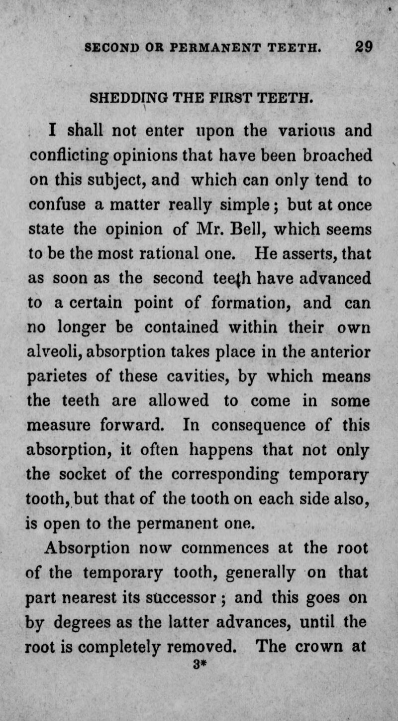 SHEDDING THE FIRST TEETH. I shall not enter upon the various and conflicting opinions that have been broached on this subject, and which can only tend to confuse a matter really simple; but at once state the opinion of Mr. Bell, which seems to be the most rational one. He asserts, that as soon as the second teejh have advanced to a certain point of formation, and can no longer be contained within their own ahreoli, absorption takes place in the anterior parietes of these cavities, by which means the teeth are allowed to come in some measure forward. In consequence of this absorption, it often happens that not only the socket of the corresponding temporary tooth, but that of the tooth on each side also, is open to the permanent one. Absorption now commences at the root of the temporary tooth, generally on that part nearest its successor ; and this goes on by degrees as the latter advances, until the root is completely removed. The crown at 3*