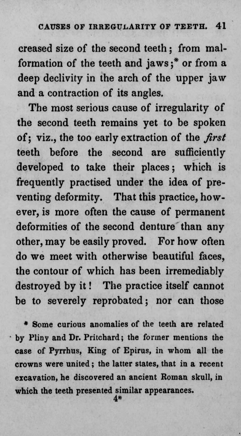 creased size of the second teeth ; from mal- formation of the teeth and jaws •* or from a deep declivity in the arch of the upper jaw and a contraction of its angles. The most serious cause of irregularity of the second teeth remains yet to be spoken of; viz., the too early extraction of the first teeth before the second are sufficiently developed to take their places; which is frequently practised under the idea of pre- venting deformity. That this practice, how- ever, is more often the cause of permanent deformities of the second denture than any other, may be easily proved. For how often do we meet with otherwise beautiful faces, the contour of which has been irremediably destroyed by it! The practice itself cannot be to severely reprobated; nor can those * Some curious anomalies of the teeth are related by Pliny and Dr. Pritchard; the former mentions the case of Pyrrhus, King of Epirus, in whom all the crowns were united; the latter states, that in a recent excavation, he discovered an ancient Roman skull, in which the teeth presented similar appearances. 4*