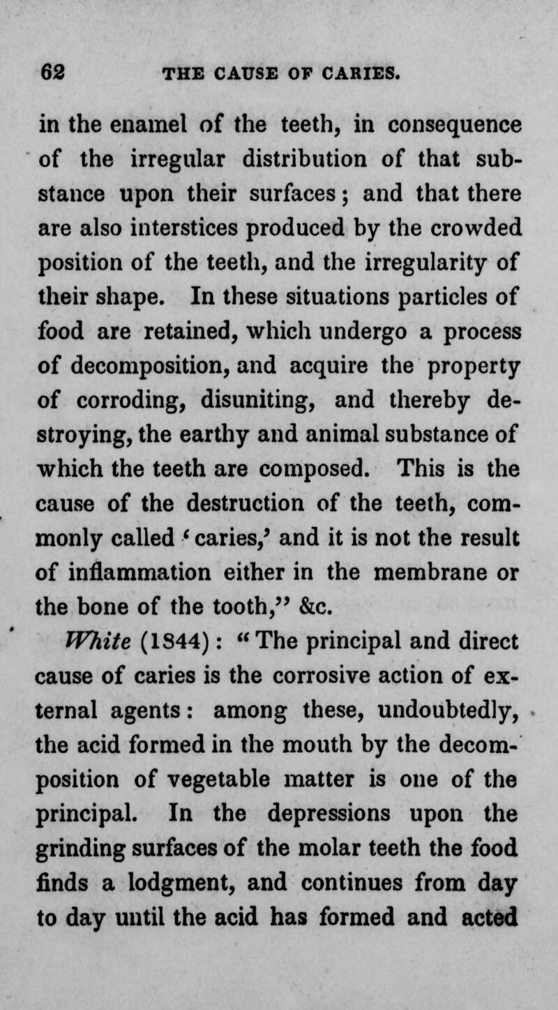 in the enamel of the teeth, in consequence of the irregular distribution of that sub- stance upon their surfaces; and that there are also interstices produced by the crowded position of the teeth, and the irregularity of their shape. In these situations particles of food are retained, which undergo a process of decomposition, and acquire the property of corroding, disuniting, and thereby de- stroying, the earthy and animal substance of which the teeth are composed. This is the cause of the destruction of the teeth, com- monly called ' caries/ and it is not the result of inflammation either in the membrane or the bone of the tooth, &c. White (1844): The principal and direct cause of caries is the corrosive action of ex- ternal agents: among these, undoubtedly, the acid formed in the mouth by the decom- position of vegetable matter is one of the principal. In the depressions upon the grinding surfaces of the molar teeth the food finds a lodgment, and continues from day to day until the acid has formed and acted