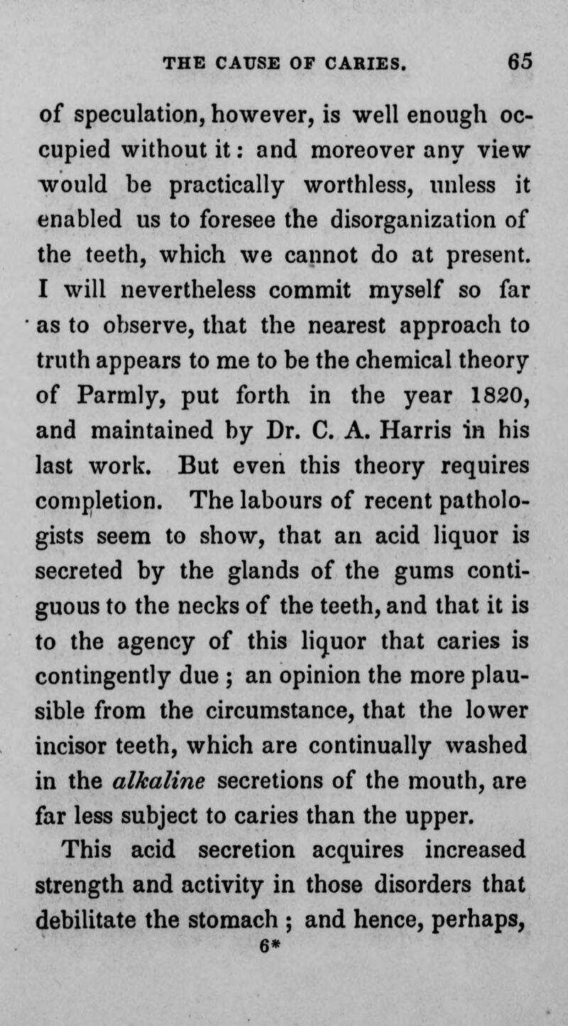 of speculation, however, is well enough oc- cupied without it: and moreover any view would be practically worthless, unless it enabled us to foresee the disorganization of the teeth, which we cannot do at present. I will nevertheless commit myself so far as to observe, that the nearest approach to truth appears to me to be the chemical theory of Parmly, put forth in the year 1820, and maintained by Dr. C. A. Harris in his last work. But even this theory requires completion. The labours of recent patholo- gists seem to show, that an acid liquor is secreted by the glands of the gums conti- guous to the necks of the teeth, and that it is to the agency of this liquor that caries is contingently due ; an opinion the more plau- sible from the circumstance, that the lower incisor teeth, which are continually washed in the alkaline secretions of the mouth, are far less subject to caries than the upper. This acid secretion acquires increased strength and activity in those disorders that debilitate the stomach ; and hence, perhaps, 6*