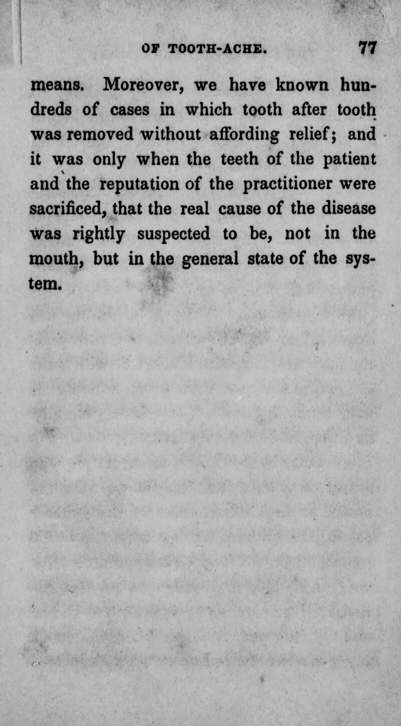 means. Moreover, we have known hun- dreds of cases in which tooth after tooth was removed without affording relief; and it was only when the teeth of the patient and the reputation of the practitioner were sacrificed, that the real cause of the disease was rightly suspected to be, not in the mouth, but in the general state of the sys- tem.