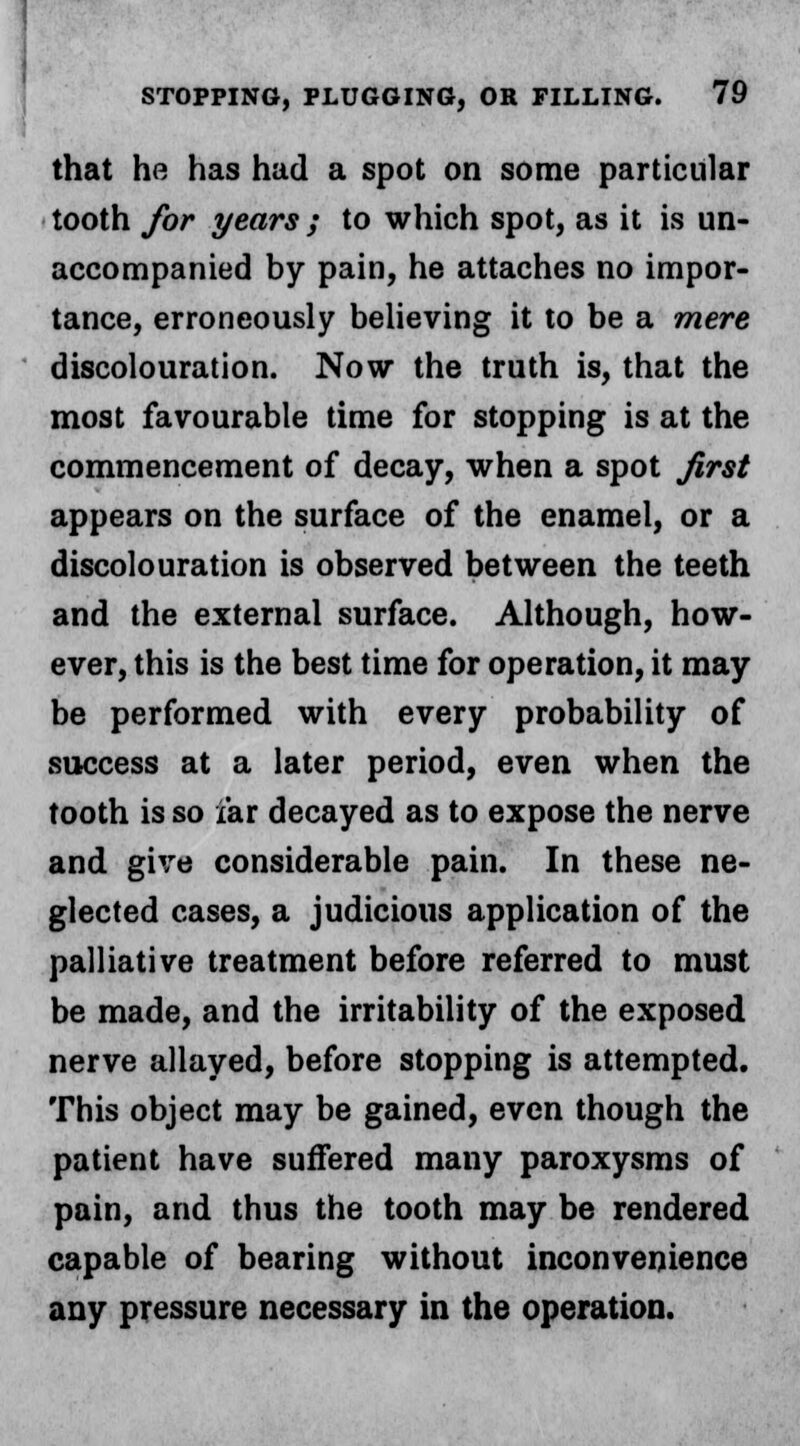 that he has had a spot on some particular tooth for years ; to which spot, as it is un- accompanied by pain, he attaches no impor- tance, erroneously believing it to be a mere discolouration. Now the truth is, that the most favourable time for stopping is at the commencement of decay, when a spot first appears on the surface of the enamel, or a discolouration is observed between the teeth and the external surface. Although, how- ever, this is the best time for operation, it may be performed with every probability of success at a later period, even when the tooth is so far decayed as to expose the nerve and give considerable pain. In these ne- glected cases, a judicious application of the palliative treatment before referred to must be made, and the irritability of the exposed nerve allayed, before stopping is attempted. This object may be gained, even though the patient have suffered many paroxysms of pain, and thus the tooth may be rendered capable of bearing without inconvenience any pressure necessary in the operation.