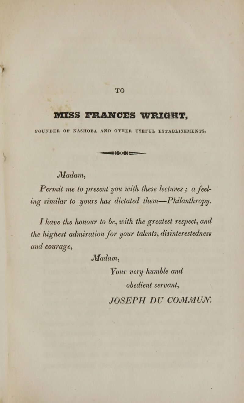 TO MISS TRANCES WRIGHT, FOUNDER OF NASHOBA AND OTHER USEFUL ESTABLISHMENTS. Madam, Permit me to present you with these lectures ; a feel- ing similar to yours has dictated them—Philanthropy. I have the honour to be, with the greatest respect, and the highest admiration for your talents, disinterestedness and courage, Madam, Your very humble and obedient servant, JOSEPH DU COMMUJY.