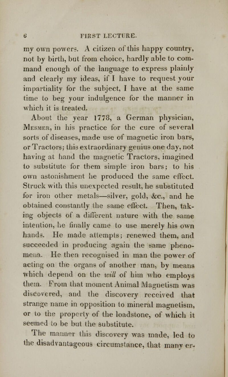 my own powers. A citizen of this happy country, not by birth, but from choice, hardly able to com- mand enough of the language to express plainly and clearly my ideas, if I have to request your impartiality for the subject, I have at the same time to beg your indulgence for the manner in which it is treated. About the year 1778, a German physician, Mesmer, in his practice for the cure of several sorts of diseases, made use of magnetic iron bars, or Tractors; this extraordinary genius one day, not having at hand the magnetic Tractors, imagined to substitute for them simple iron bars; to his own astonishment he produced the same effect. Struck with this unexpected result, he substituted for iron other metals—silver, gold, &c, and he obtained constantly the same effect. Then, tak- ing objects of a different nature with the same intention, he finally came to use merely his own hands. He made attempts; renewed them, and succeeded in producing again the same pheno- mena. He then recognised in man the power of acting on the organs of another man, by means which depend on the will of him who employs them. From that moment Animal Magnetism was discovered, and the discovery received that strange name in opposition to mineral magnetism, or to the property of the loadstone, of which it seemed to be but the substitute. The manner this discovery was made, led to the disadvantageous circumstance, that many «•