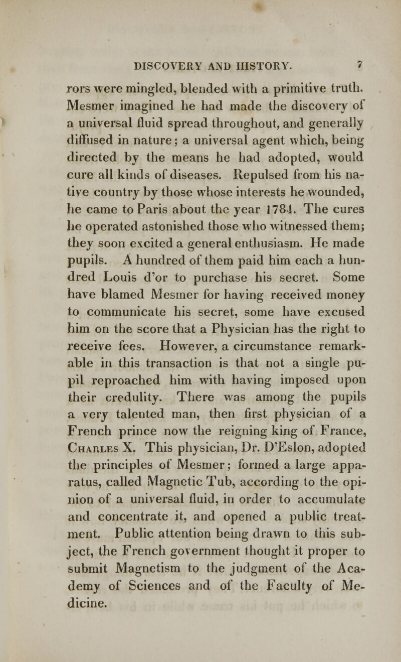 rors were mingled, blended with a primitive truth. Mesmer imagined he had made the discovery of a universal fluid spread throughout, and generally diffused in nature; a universal agent which, being directed by the means he had adopted, would cure all kinds of diseases. Repulsed from his na- tive country by those whose interests he wounded, he came to Paris about the year 1781. The cures he operated astonished those who witnessed them; they soon excited a general enthusiasm. He made pupils. A hundred of them paid him each a hun- dred Louis d'or to purchase his secret. Some have blamed Mesmer for having received money to communicate his secret, some have excused him on the score that a Physician has the right to receive fees. However, a circumstance remark- able in this transaction is that not a single pu- pil reproached him with having imposed upon their credulity. There was among the pupils a very talented man, then first physician of a French prince now the reigning king of France, Charles X. This physician, Dr. D'Eslon, adopted the principles of Mesmer; formed a large appa- ratus, called Magnetic Tub, according to the opi- nion of a universal fluid, in order to accumulate and concentrate it, and opened a public treat- ment. Public attention being drawn to this sub- ject, the French government thought it proper to submit Magnetism to the judgment of the Aca- demy of Sciences and of the Faculty of Me- dicine.