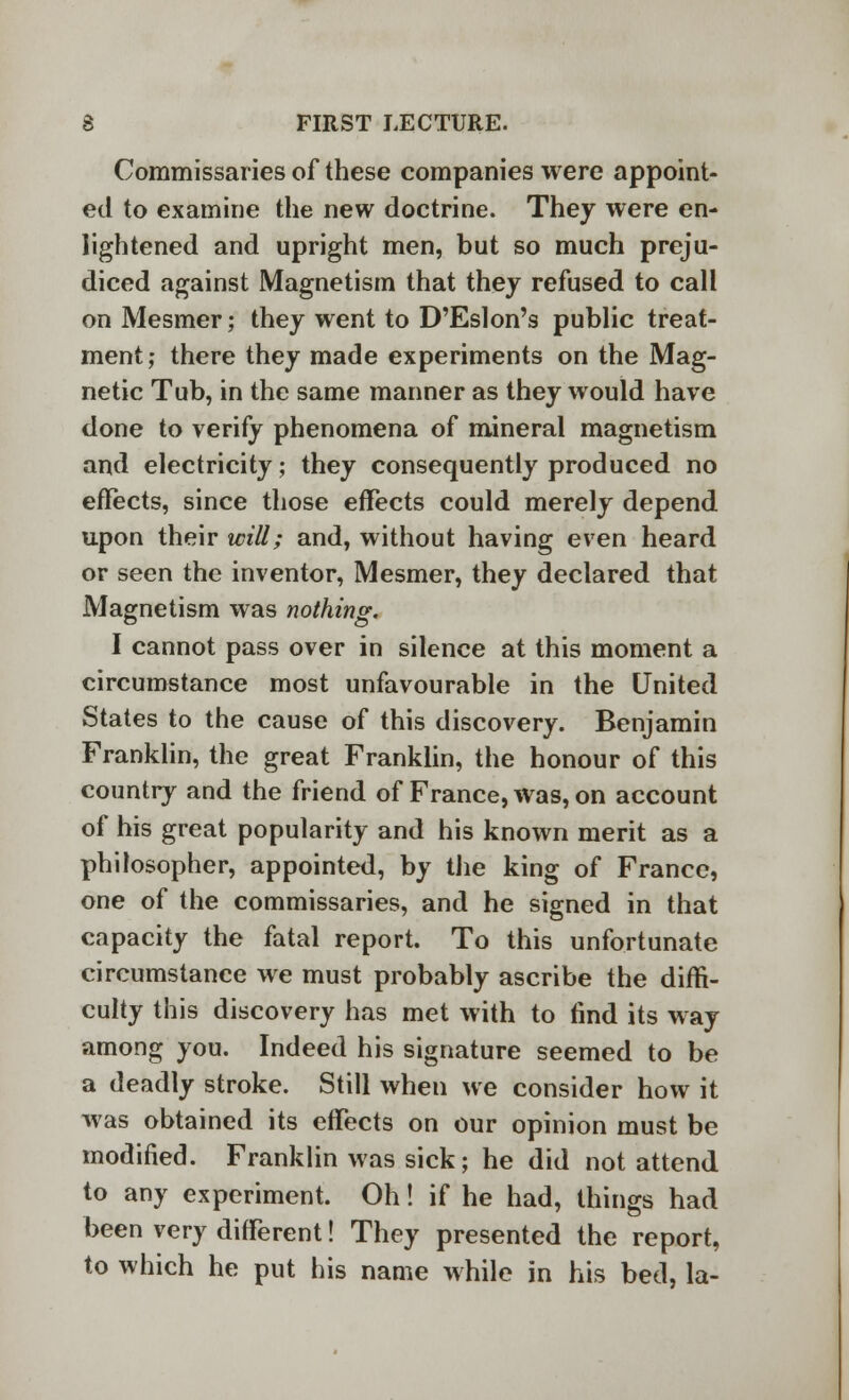 Commissaries of these companies were appoint- ed to examine the new doctrine. They were en- lightened and upright men, but so much preju- diced against Magnetism that they refused to call on Mesmer; they went to D'Eslon's public treat- ment ; there they made experiments on the Mag- netic Tub, in the same manner as they would have done to verify phenomena of mineral magnetism and electricity; they consequently produced no effects, since those effects could merely depend upon their will; and, without having even heard or seen the inventor, Mesmer, they declared that Magnetism was nothing. I cannot pass over in silence at this moment a circumstance most unfavourable in the United States to the cause of this discovery. Benjamin Franklin, the great Franklin, the honour of this country and the friend of France, was, on account of his great popularity and his known merit as a philosopher, appointed, by the king of France, one of the commissaries, and he signed in that capacity the fatal report. To this unfortunate circumstance we must probably ascribe the diffi- culty this discovery has met with to find its way among you. Indeed his signature seemed to be a deadly stroke. Still when we consider how it was obtained its effects on our opinion must be modified. Franklin was sick; he did not attend to any experiment. Oh! if he had, things had been very different! They presented the report, to which he put his name while in his bed, la-