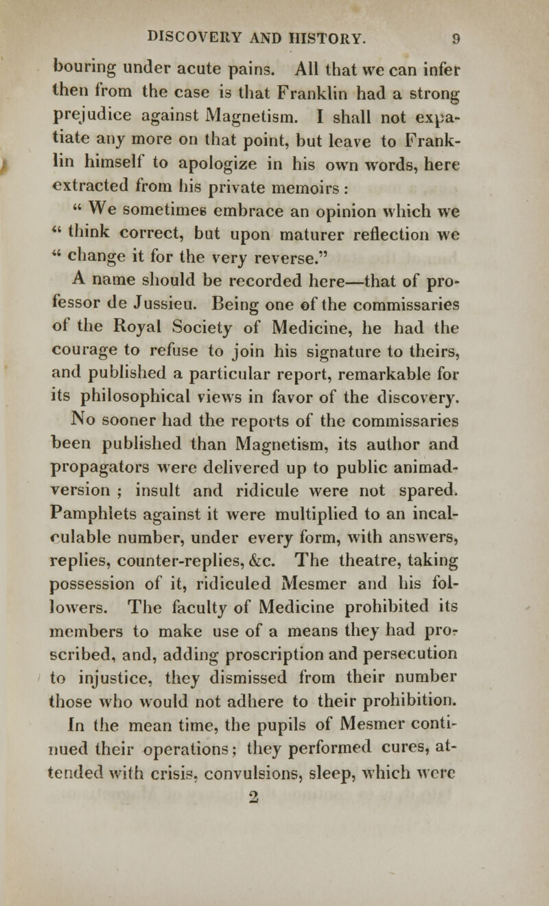 bouring under acute pains. All that we can infer then from the case is that Franklin had a strong prejudice against Magnetism. I shall not expa- tiate any more on that point, but leave to Frank- lin himself to apologize in his own words, here extracted from his private memoirs :  We sometimes embrace an opinion which we ** think correct, but upon maturer reflection we  change it for the very reverse. A name should be recorded here—that of pro- fessor de Jussieu. Being one of the commissaries of the Royal Society of Medicine, he had the courage to refuse to join his signature to theirs, and published a particular report, remarkable for its philosophical views in favor of the discovery. No sooner had the reports of the commissaries been published than Magnetism, its author and propagators were delivered up to public animad- version ; insult and ridicule were not spared. Pamphlets against it were multiplied to an incal- culable number, under every form, with answers, replies, counter-replies, &c. The theatre, taking possession of it, ridiculed Mesmer and his fol- lowers. The faculty of Medicine prohibited its members to make use of a means they had pror scribed, and, adding proscription and persecution to injustice, they dismissed from their number those who would not adhere to their prohibition. In the mean time, the pupils of Mesmer conti- nued their operations; they performed cures, at- tended with crisis, convulsions, sleep, which were 2