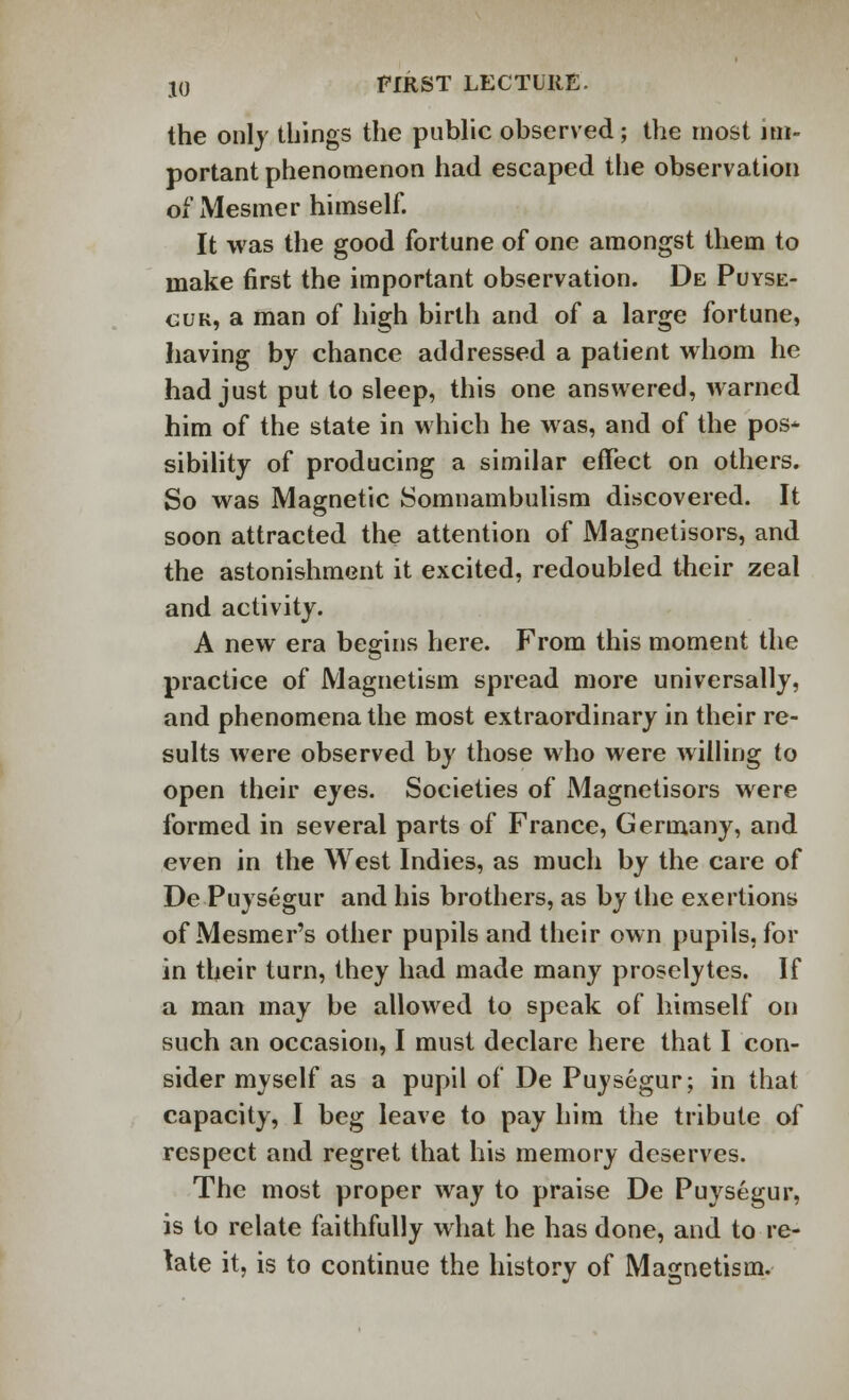 the only things the public observed; the most im- portant phenomenon had escaped the observation of Mesmer himself. It was the good fortune of one amongst them to make first the important observation. De Puyse- cuk, a man of high birth and of a large fortune, having by chance addressed a patient whom he had just put to sleep, this one answered, warned him of the state in which he was, and of the pos* sibility of producing a similar effect on others. So was Magnetic Somnambulism discovered. It soon attracted the attention of Magnetisors, and the astonishment it excited, redoubled their zeal and activity. A new era begins here. From this moment the practice of Magnetism spread more universally, and phenomena the most extraordinary in their re- sults were observed by those who were willing to open their eyes. Societies of Magnetisors were formed in several parts of France, Germany, and even in the West Indies, as much by the care of De Puysegur and his brothers, as by the exertions of Mesmer's other pupils and their own pupils, for in their turn, they had made many proselytes. If a man may be allowed to speak of himself on such an occasion, I must declare here that I con- sider myself as a pupil of De Puysegur; in that capacity, I beg leave to pay him the tribute of respect and regret that his memory deserves. The most proper way to praise De Puysegur, is to relate faithfully what he has done, and to re- late it, is to continue the history of Magnetism.