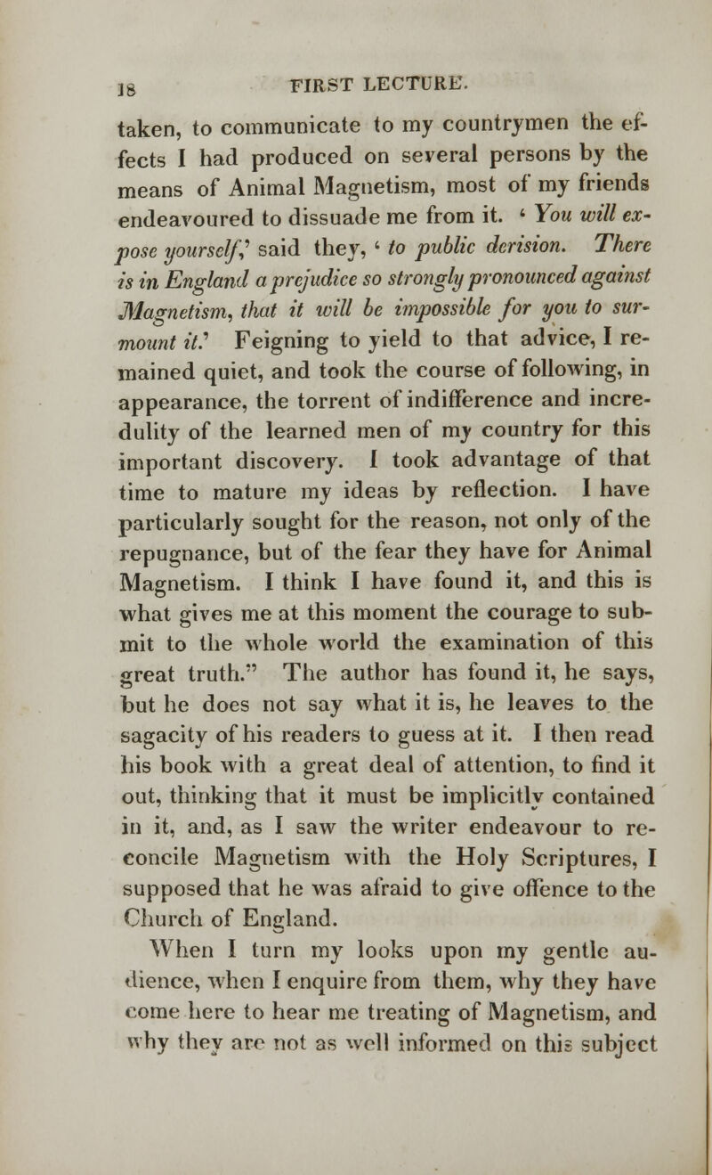 taken, to communicate to my countrymen the ef- fects I had produced on several persons by the means of Animal Magnetism, most of my friends endeavoured to dissuade me from it. ' You will ex- pose yourself,' said they, ' to public derision. There is in England a prejudice so strongly pronounced against Magnetism, that it will be impossible for you to sur- mount it? Feigning to yield to that advice, I re- mained quiet, and took the course of following, in appearance, the torrent of indifference and incre- dulity of the learned men of my country for this important discovery. I took advantage of that time to mature my ideas by reflection. I have particularly sought for the reason, not only of the repugnance, but of the fear they have for Animal Magnetism. I think I have found it, and this is what gives me at this moment the courage to sub- mit to the whole world the examination of this great truth. The author has found it, he says, but he does not say what it is, he leaves to the sagacity of his readers to guess at it. I then read his book with a great deal of attention, to find it out, thinking that it must be implicitly contained in it, and, as I saw the writer endeavour to re- concile Magnetism with the Holy Scriptures, I supposed that he was afraid to give offence to the Church of England. When I turn my looks upon my gentle au- dience, when I enquire from them, why they have come here to hear me treating of Magnetism, and why they are not as well informed on this subject