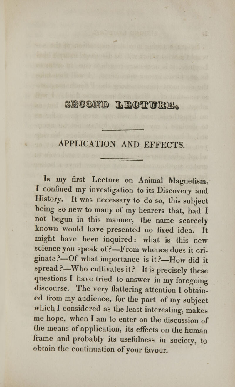 WTOlfB IL11©SWIBIIS< APPLICATION AND EFFECTS. In my first Lecture on Animal Magnetism, I confined my investigation to its Discovery and History. It was necessary to do so, this subject being so new to many of my hearers that, had I not begun in this manner, the name scarcely known would have presented no fixed idea. It might have been inquired: what is this new science you speak of?—From whence does it ori- ginate ?—Of what importance is it ?—How did it spread ?—Who cultivates it ? It is precisely these questions I have tried to answer in my foregoing discourse. The very flattering attention I obtain- ed from my audience, for the part of my subject which I considered as the least interesting, makes me hope, when I am to enter on the discussion of the means of application, its effects on the human frame and probably its usefulness in society, to obtain the continuation of your favour.
