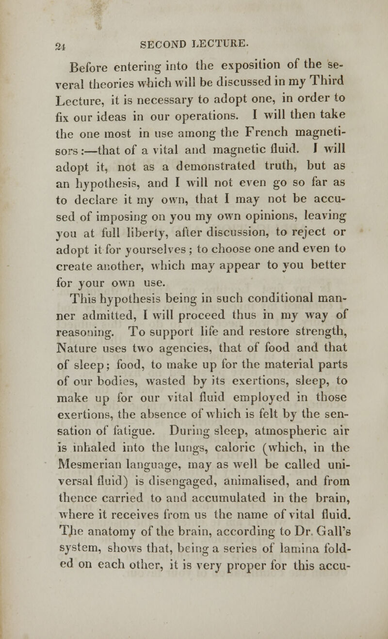 Before entering into the exposition of the se- veral theories which will be discussed in my Third Lecture, it is necessary to adopt one, in order to fix our ideas in our operations. I will then take the one most in use among the French magneti- sors;—that of a vital and magnetic fluid. J will adopt it, not as a demonstrated truth, but as an hypothesis, and I will not even go so far as to declare it my own, that I may not be accu- sed of imposing on you my own opinions, leaving you at full liberty, after discussion, to reject or adopt it for yourselves ; to choose one and even to create another, which may appear to you better for your own use. This hypothesis being in such conditional man- ner admitted, I will proceed thus in my way of reasoning. To support life and restore strength, Nature uses two agencies, that of food and that of sleep; food, to make up for the material parts of our bodies, wasted by its exertions, sleep, to make up for our vital fluid employed in those exertions, the absence of which is felt by the sen- sation of fatigue. During sleep, atmospheric air is inhaled into the lungs, caloric (which, in the Mesmerian language, may as well be called uni- versal fluid) is disengaged, animalised, and from thence carried to and accumulated in the brain, where it receives from us the name of vital fluid. TJie anatomy of the brain, according to Dr< Gall's system, shows that, being a series of lamina fold- ed on each other, it is very proper for this accu-