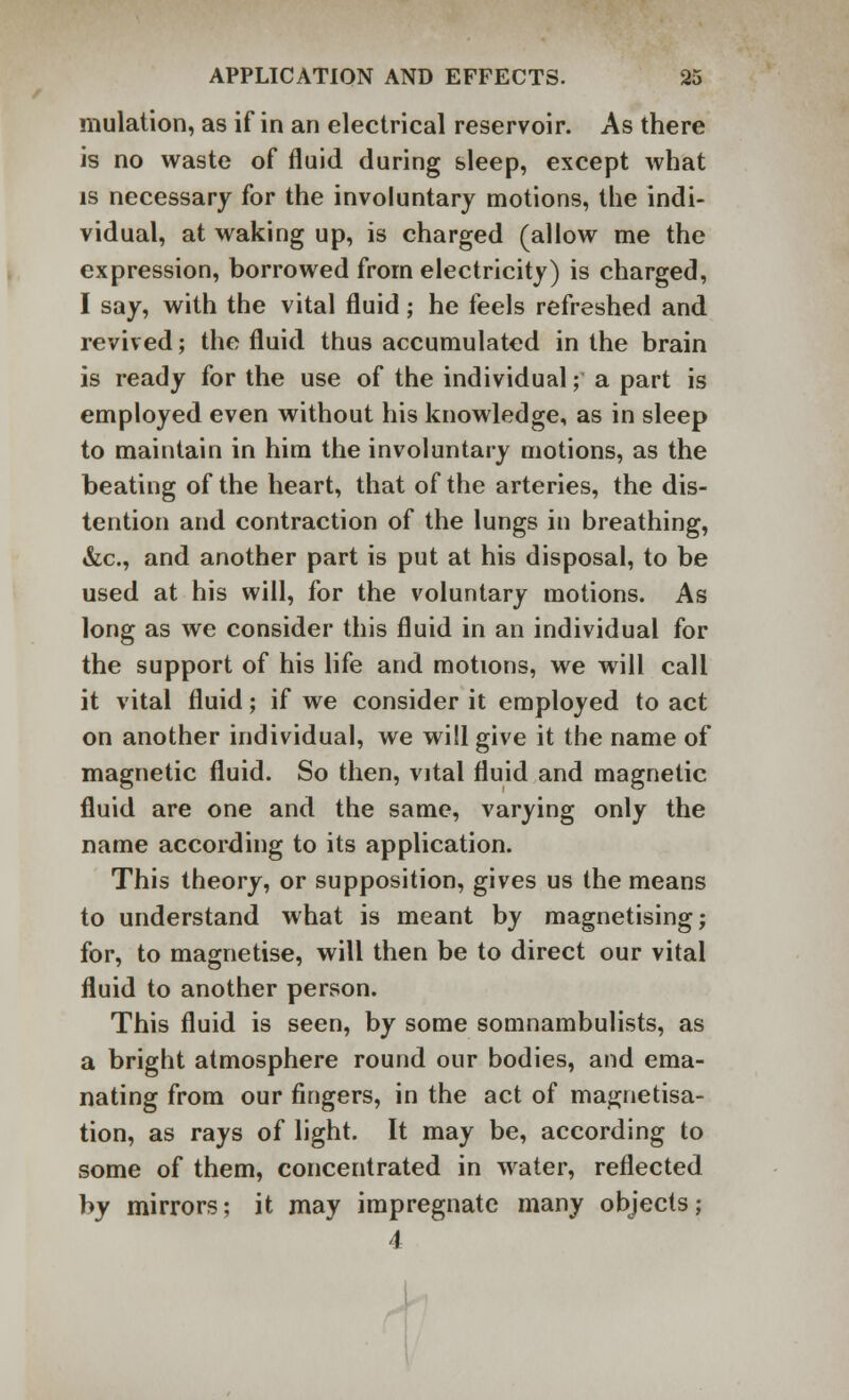 mulation, as if in an electrical reservoir. As there is no waste of fluid during sleep, except what is necessary for the involuntary motions, the indi- vidual, at waking up, is charged (allow me the expression, borrowed from electricity) is charged, I say, with the vital fluid; he feels refreshed and revived; the fluid thus accumulated in the brain is ready for the use of the individual; a part is employed even without his knowledge, as in sleep to maintain in him the involuntary motions, as the beating of the heart, that of the arteries, the dis- tention and contraction of the lungs in breathing, &c, and another part is put at his disposal, to be used at his will, for the voluntary motions. As long as we consider this fluid in an individual for the support of his life and motions, we will call it vital fluid; if we consider it employed to act on another individual, we will give it the name of magnetic fluid. So then, vital fluid and magnetic fluid are one and the same, varying only the name according to its application. This theory, or supposition, gives us the means to understand what is meant by magnetising; for, to magnetise, will then be to direct our vital fluid to another person. This fluid is seen, by some somnambulists, as a bright atmosphere round our bodies, and ema- nating from our fingers, in the act of magnetisa- tion, as rays of light. It may be, according to some of them, concentrated in water, reflected by mirrors; it may impregnate many objects; 1 s