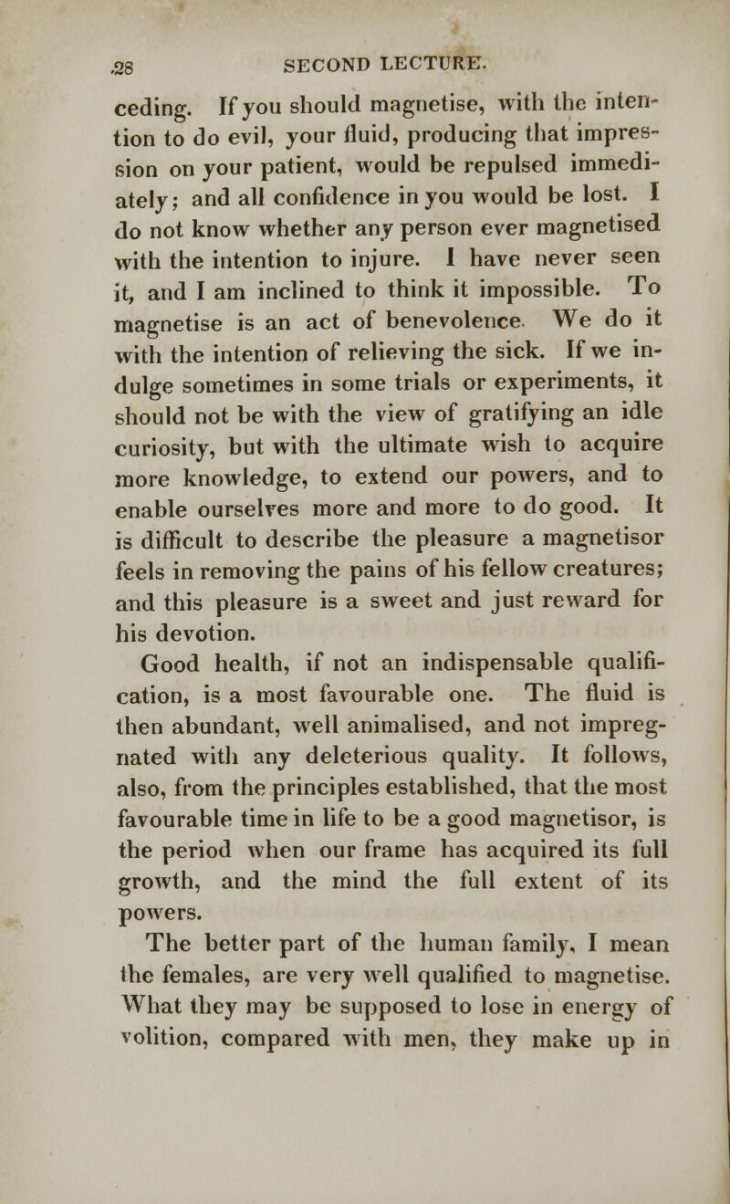 ceding. If you should magnetise, with the inten- tion to do evil, your fluid, producing that impres- sion on your patient, would be repulsed immedi- ately; and all confidence in you would be lost. I do not know whether any person ever magnetised with the intention to injure. I have never seen it, and I am inclined to think it impossible. To magnetise is an act of benevolence We do it with the intention of relieving the sick. If we in- dulge sometimes in some trials or experiments, it should not be with the view of gratifying an idle curiosity, but with the ultimate wish to acquire more knowledge, to extend our powers, and to enable ourselves more and more to do good. It is difficult to describe the pleasure a magnetisor feels in removing the pains of his fellow creatures; and this pleasure is a sweet and just reward for his devotion. Good health, if not an indispensable qualifi- cation, is a most favourable one. The fluid is then abundant, well animalised, and not impreg- nated with any deleterious quality. It follows, also, from the principles established, that the most favourable time in life to be a good magnetisor, is the period when our frame has acquired its full growth, and the mind the full extent of its powers. The better part of the human family, I mean the females, are very well qualified to magnetise. What they may be supposed to lose in energy of volition, compared with men, they make up in