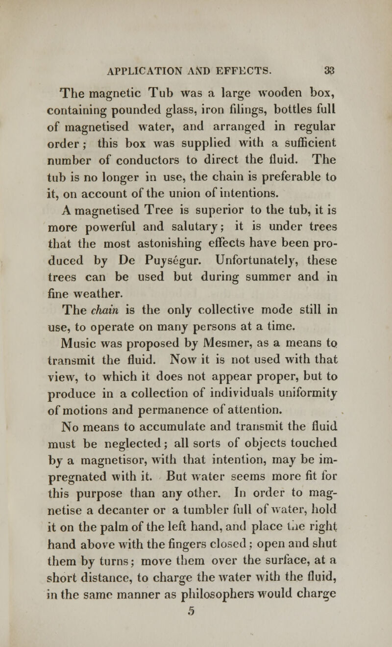 The magnetic Tub was a large wooden box, containing pounded glass, iron filings, bottles full of magnetised water, and arranged in regular order ; this box was supplied with a sufficient number of conductors to direct the fluid. The tub is no longer in use, the chain is preferable to it, on account of the union of intentions. A magnetised Tree is superior to the tub, it is more powerful and salutary; it is under trees that the most astonishing effects have been pro- duced by De Puysegur. Unfortunately, these trees can be used but during summer and in fine weather. The chain is the only collective mode still in use, to operate on many persons at a time. Music was proposed by Mesmer, as a means to transmit the fluid. Now it is not used with that view, to which it does not appear proper, but to produce in a collection of individuals uniformity of motions and permanence of attention. No means to accumulate and transmit the fluid must be neglected; all sorts of objects touched by a magnetisor, with that intention, may be im- pregnated with it. But water seems more fit for this purpose than any other. In order to mag- netise a decanter or a tumbler full of water, hold it on the palm of the left hand, and place tiie right hand above with the fingers closed; open and shut them by turns; move them over the surface, at a short distance, to charge the water with the fluid, in the same manner as philosophers would charge 5