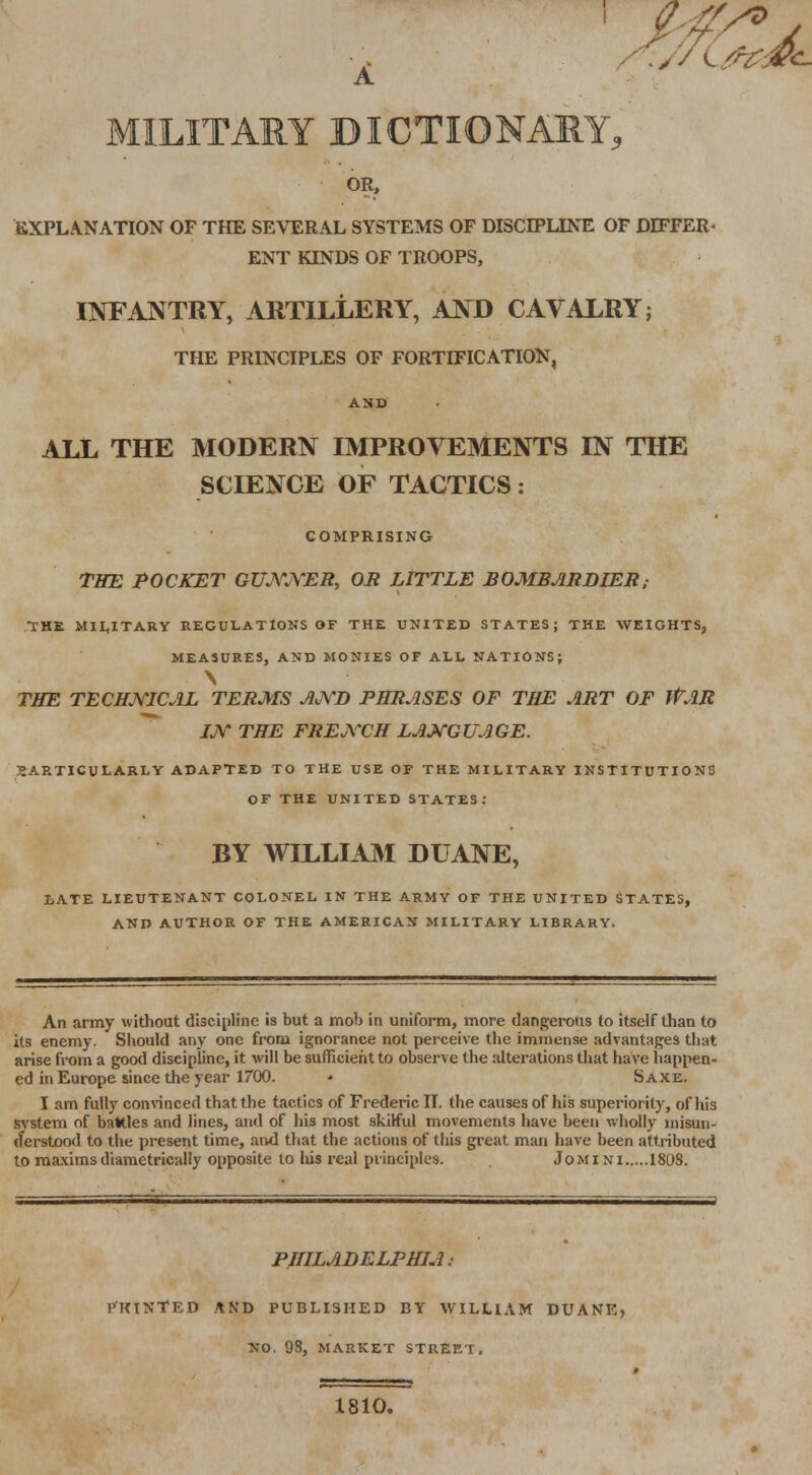 MILITARY DICTIONARY, OR, EXPLANATION OF THE SEVERAL SYSTEMS OF DISCIPLINE OF DIFFER- ENT KINDS OF TROOPS, INFANTRY, ARTILLERY, AND CAVALRY; THE PRINCIPLES OF FORTIFICATION, AND ALL THE MODERN IMPROVEMENTS IN THE SCIENCE OF TACTICS: COMPRISING THE POCKET GUNNER, OR LITTLE BOMBARDIER; THE MILITARY REGULATIONS OF THE UNITED STATES; THE WEIGHTS, MEASURES, AND MONIES OF ALL NATIONS; THE TECHNICAL TERMS AND PHRASES OF THE ART OF WAR IN THE FRENCH LANGUAGE. 5ARTICULARLY ADAPTED TO THE USE OF THE MILITARY INSTITUTIONS OF THE UNITED STATES: BY WILLIAM DUANE, LATE LIEUTENANT COLONEL IN THE ARMY OF THE UNITED STATES, AND AUTHOR OF THE AMERICAN MILITARY LIBRARY. An army without discipline is but a mob in uniform, more dangerous to itself than to its enemy. Should any one from ignorance not perceive the immense advantages that arise from a good discipline, it will be sufficient to observe the alterations that have happen- ed in Europe since the year 1700. • Saxe. I am fully convinced that the tactics of Frederic II. the causes of his superiority, of his svstem of battles and lines, and of his most skilful movements have been wholly misun- derstood to the present time, and that the actions of this great man have been attributed to maxims diametrically opposite to his real principles. Jomini 1808. PHILADELPHIA: P'TUNfED AND PUBLISHED BY WILLIAM DUANE, NO. 98, MARKET STREET. 1810.