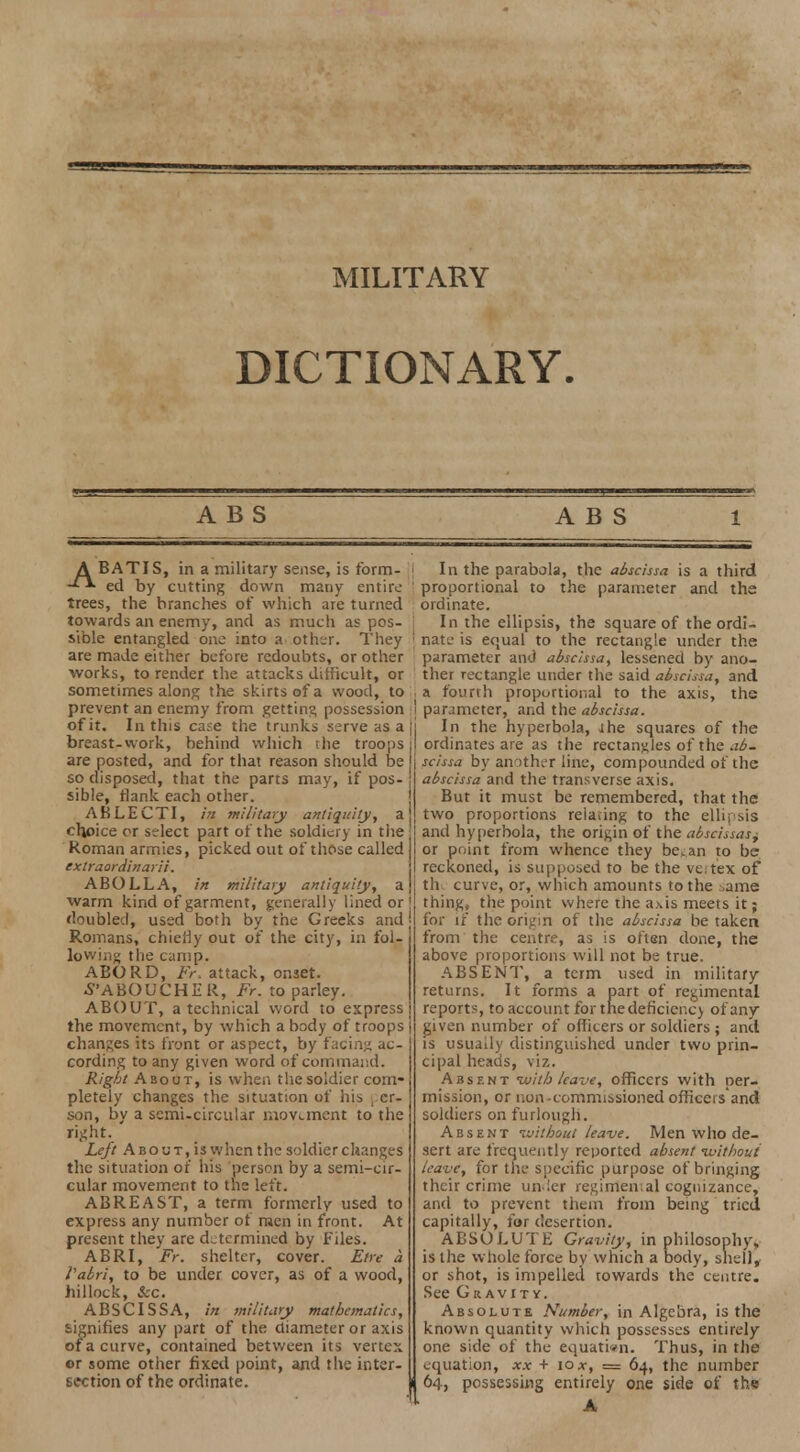 MILITARY DICTIONARY. A B S ABS A BATIS, in a military sense, is form- -** ed by cutting down many entire trees, the branches of which are turned towards an enemy, and as much as pos- sible entangled one into a other. They are made either before redoubts, or other works, to render the attacks difficult, or sometimes along the skirts of a wood, to prevent an enemy from getting possession of it. In this case the trunks serve as a breast-work, behind which the troops are posted, and for that reason should be so disposed, that the parts may, if pos- sible, flank each other. ABLECTI, in military antiquity, a choice or select part of the soldiery in the Roman armies, picked out of those called extraordinarii. ABOLLA, in military antiquity, a warm kind of garment, generally lined or doubled, used both by the Greeks and Romans, chiefly out of the city, in fol- lowing the camp. ABORD, Fr. attack, onset. S'ABOUCHER, Fr. to parley. ABOUT, a technical word to express the movement, by which a body of troops changes its front or aspect, by facing ac- cording to any given word of command. Right About, is when the soldier com- pletely changes the situation of his per- son, by a semi-circular movement to the Left About, is when the soldier changes the situation of his person by a semi-cir- cular movement to the left. ABREAST, a term formerly used to express any number of men in front. At present they are determined by Files. ABRI, Fr. shelter, cover. Etre a Vabri, to be under cover, as of a wood, hillock, &c. ABSCISSA, in military mathematics, signifies any part of the diameter or axis of a curve, contained between its vertex er some other fixed point, and the inter- section of the ordinate. In the parabola, the abscissa is a third proportional to the parameter and the ordinate. In the ellipsis, the square of the ordi- nate is equal to the rectangle under the parameter and abscissa, lessened by ano- ther rectangle under the said abscissa, and a fourth proportional to the axis, the parameter, and the abscissa. In the hyperbola, ihe squares of the ordinates are as the rectangles of the ab- scissa by another line, compounded of the abscissa and the transverse axis. But it must be remembered, that the two proportions relating to the ellipsis and hyperbola, the origin of the abscissas^ or point from whence they bean to be reckoned, is supposed to be the veitex of th curve, or, which amounts to the .->ame thing, the point where the axis meets it; for if the origin of the abscissa be taken from the centre, as is often done, the above proportions will not be true. ABSENT, a term used in military returns. It forms a part of regimental reports, to account for thedeficiencj of any- given number of officers or soldiers; and is usually distinguished under two prin- cipal heads, viz. Absent with leave, officers with per- mission, or uon-commissioned officers'and soldiers on furlough. Absent ivithout leave. Men who de- sert are frequently reported absent -without leave, for the specific purpose of bringing their crime un ler regimen;al cognizance, and to prevent them from being tried capitally, for desertion. ABSOLUTE Gravity, in philosophy, is the whole force by which a body, shell, or shot, is impelled towards the centre. See Gravity. Absolute Number, in Algebra, is the known quantity which possesses entirely one side of the equation. Thus, in the equation, xx + 10*, = 64, the number 64, possessing entirely one side of the