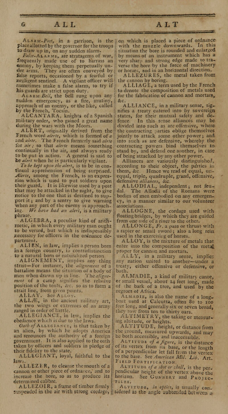 Alarm-Pm/, in a garrison, is the place allotted by the governor for the troops to draw up in, on any sudden alarm. False. At arms, are stratagems of war, frequently made use of to h'arrass an enemy, by keeping them perpetually un- der arms. They are often conveyed by false reports, occasioned by a fearful or negligent sentinel. A vigilant officer will r.ometimes make a false alarm, to try if his guards are strict upon duty. Alarm Bell, the bell rung upon any suddVn emergency, as a fire, mutiny, approach of an enemy, or the like, called by the French, Tocsin. ALCANTARA, knights of a Spanish military order, who gained a great name during the wars with the Moors. ALERT, originally derived from the Trench word alerte, which is formed of a :>nd airte. The French formerly said airte for air; so that alette means something continually in the air, and always ready io be put in action. A general is said to be alert when he is particularly vigilant. To be kept upon the alert, is to be in con tinual apprehension of being surprised. Alerte, among the French, is an expres- sion which is used to put soldiers upon lheir guard. It is likewise used by a post that may be attacked in the night, to give notice to the one that is destined to sup- port it; and by a sentry to give warning when any part of the enemy is approach- ing. We have had an alert, is a military phrase. ALGEBRA, a peculiar kind of arith metic, in which every military man ought to be versed, but which is indispensibly necessary for officers in the ordinance de partment. ALIEN, in law, implies a person born in a foreign country, i.i contradistinction to a natural born or naturalized person ALIGNEMENT, implies any thing strait—For instance, the alignement of a battalion means the situation of a body of men when drawn up in line. Thea/igne- inent of a camp signifies the relative position of the tents, Sec. so as to form a strait line, from given points. ALLAY. See Alloy. ALhJE, in the ancient military art, the two wings or extremes of an army ranged in order of battle. ALLEGIANCE, in law, implies the obedience which is due to the laws. Oath o/Allegiance, is that taken by an alien, by which he adopts America •nd renounces the authority of a foreign government. It is also applied to the oath taken by officers and soldiers in pledge of their fidelity to the state. ALLEGIANT, loyal, faithful to the laws. ALLEZ1 R, to cleanse the mouth of a cannon or other piece of ordnance, and to increase the bore, so as to produce its determined calibre. AL LEZOIR, a frame of timber firmly suspended in the air with strong cordage, j| on which is placed a piece of ordnance j with the muzzle downwards. In this 11 situation the bore is rounded and enlarged ji by means of an instrument which has a |! very sharp and strong edge made to tra- j verse the bore by the force of machinery j or horse^, and in an horizontal direction. ALLEZURES, the metal taken from li the cannon by boring. ■ I A L LIA G E, a term used by the French II to denote the composition of metals used 'I for the fabrication of cannon and mortars, j &c. ALLIANCE, in a military sense, sig- | nifics a treaty entered into by sovereign I states, for their mutual safety and de- j fence In this sense alliances may be divided into such as are offensive, where I the contracting parties oblige themselves jointly to attack some other power; and into such as are defensive, whereby the 'contracting powers bind themselves to I stand by, and defend one another, in case of being attacked by any other power. Alliances are variously distinguished, according to their object, the parties in them, &c Hence we read of equal, un- equal, triple, quadruple, grand, offensive, defensive alliances, ice. ALLODIAL, independent; not feu- dal. The Allodii of the Romans were bodies of men embodied on any emergen- cy, in a manner similar to our volunteer associations. ALLOGNE, the cordage used with floating bridges, by which they are guided from one side of a river to the other. ALLONGE, Fr. a pass or thrust with a rapier or small sword ; also a long rein used in the exercising of horses. ALLOY, is the mixture of metals that enter into the composition of the metai proper for cannon and mortars. ALLY, in a military sense, implies any nation united to another—under a [treaty, either offensive or defensive, or 'both. ALMADIE, a kind of miiitar> canoe, or small vessel, about 24 feet long, made of he bark of a tree, and used b> the negroes ot Africa. Almadie, is also the name of a long- boat used at Calcutta, often 80 to 100 feet long, and generally six or seven broad, they row from ten to thirty oars. ALTIMETRY, the taking or measur- ing altitude, or heights. ALTITUDE, height, or distance from the ground, measured upwards, and may be both accessible, and inaccessible. Altitude of a figure, is the distance of its vertex from its base, or the length of a perpendicular let fall from the vertex to the base. See American Mil. Lib. Art. Field Fortification, Altitude of a shot or zhell, is the per. nendicular height of the vertex above the horizon. See'GuNNERV and Projec- tiles. Altitude, in optics, is usually con- sidered as the angle subtended between a