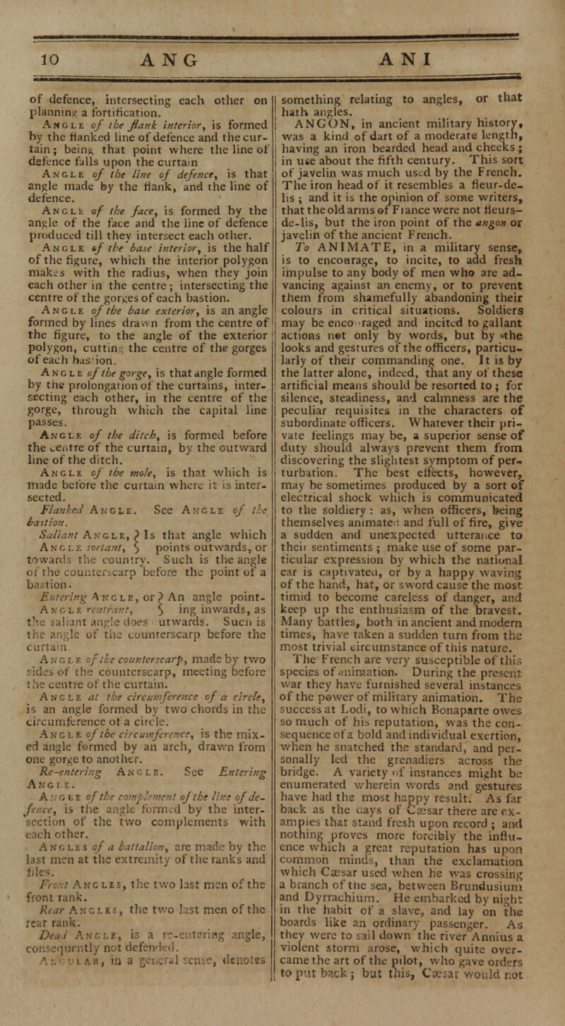 of defence, intersecting each other on planning a fortification. Ancle of the flank interior, is formed by the flanked line of defence and the cur- tain ; beinfe that point where the line of defence fulls upon the curtain Ancle of the line of defence, is that angle made by the Hank, and the line of defence. Angle of the face, is formed by the anjUc of the face and the line of defence produced till they intersect each other. Angle tf the base interior, is the half of the figure, which the interior polygon makes with the radius, when they join each other in the centre ; intersecting the centre of the gorKes of each bastion. Angle of the base exterior, is an angle formed by lines drawn from the centre of the figure, to the angle of the exterior polygon, cut tin the centre of the gorges of each has ion. Angle of the gorge, is that angle formed by the prolongation of the curtains, inter- secting each other, in the centre of the gorge, through which the capital line passes. Ancle of the ditch, is formed before the centre of the curtain, by the outward line of the ditch. Angle of the mole, is that which is made before the curtain where it is inter- sected. Flanked Angle. See Angle of the bastion. Saliant Angle, } Is that angle which Angle sortant, \ points outwards, or towards the country. Such is the angle of the counterscarp before the point of a bastion. Entering Angle, or? An angle point- Angle rent rant, $ ing inwards, as the saliant angle does utwards. Sucn is the angle of the counterscarp before the curtain Angle of the counterscarp, made by two sides of the counterscarp, meeting before the centre of the curtain. Angle at the circumfereftce of a circle, is an angle formed by two chords in the circumference of a circle. Ancle of the circumference, is the mix- ed angle formed by an arch, drawn from one gorge to another. Re-entering Angle. See Entering Angle. A:.' ole e/ the complement of the line of de- fence, is the angle formed by the inter- section of the two complements with each other. Angles of a battalion, are made by the last men at the extremity of the ranks and files. Front Ancles, the two last men of the front tank. Rear Angles, the two last men of the rear rank. Dead Angle, is a re-entering angle, consequently not defended. A.NouLAR, in a general sense, denotes I something relating to angles, or that hath angles. ANGON, in ancient military history, [ was a kind of dart of a moderate length, having an iron bearded head and cheeks; in use about the fifth century. This sort of javelin was much used by the French. The iron head of it resembles a fieur-de- lis ; and it is the opinion of some writers, that the old arms ©f Fiance were not fleurs- de-lis, but the iron point of the angon or javelin of the ancient French. To ANIMATE, in a military sense, is to encourage, to incite, to add fresh impulse to any body of men who are ad- vancing against an enemy, or to prevent them from shamefully abandoning their colours in critical situations. Soldiers may be enco raged and incited to gallant actions net only by words, but by *the looks and gestures of the officers, particu- larly of their commanding one. It is by the latter alone, indeed, that any of these artificial means should be resorted to ; for silence, steadiness, and calmness are the peculiar requisites in the characters of subordinate officers. Whatever their pri- vate feelings may be, a superior sense of duty should always prevent them from discovering the slightest symptom of per- turbation. The best effects, however, may be sometimes produced by a sort of electrical shock which is communicated to the soldiery : as, when officers, being themselves animate : and full of fire, give a sudden and unexpected utterance to thcii sentiments ; make use of some par- ticular expression by which the national ear is captivateu, or by a happy waving of the hand, hat, or sword cause the most timid to become careless of danger, and keep up the enthusiasm of the bravest. Many battles, both in ancient and modern times, have taken a sudden turn from the most trivial circumstance of this nature. The French are very susceptible of this species of ;min?.ation. During the present war they have furnished several instances of the power of military animation. The success at Lodi, to which Bonaparte owes so much of his reputation, was the con- sequence of a bold and individual exertion, when he snatched the standard, and per- sonally led the grenadiers across the bridge. A variety of instances might be enumerated wherein words and gestures have had the most happy result. As far back as the cays of Caesar there are ex- amples that stand fresh upon record ; and nothing proves more forcibly the influ- ence which a great reputation has upon common minds, than the exclamation which Cassar used when he was crossing a branch of tnc sea, between Brundusium and Dyrrachium. He embarked by night in the habit of a slave, and lay on the boards like an ordinary passenger. As they were to sail down the river Annius a violent storm arose, which quite over- came the art of the pilot, who gave orders to put back; but tnis, Cwsar would not