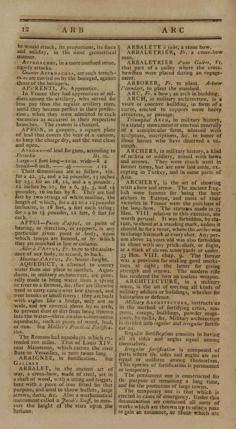 he would attack, its proportions, its force and solidity, in the most geometrical manner. Approaches, in a more confined sense, signify attacks. Counter Approa ches, are such trench- es as are carried on by the besieged, against those of the besiegers. APr RENTI, Fr. Apprentice. In France they had apprentices or sol- diers among the artillery, who served for less pay than the regular artillery men, until they became perfect in their profes- sion ; when they were admitted to such vacancies as occurred in their respective branches. The system is changed. APRON, in gunnery, a square plate of lead that covers the vent ot a cannon, to keep the charge dry, and the vent clean and open. A prgs s—of lead for guns, according to Deturbie lbs. ox. 1.urge—I foot long—10 in. wide—8 4 Small—6 inch. 1 12 Their dimensions are as follow, viz. for a 42, 32, and a 24 pounder, 15 inches by 13; for an 18, 12, and a 9 pounde., 12 inches by 10; for a 6, 5*, 3, and ij pounder, 10 inches by 8. They are tied fast by two strings of white marline, the length of which, for a 42 to a 12 pounder inclusive, is 18 feet, 9 feet each string; for a 9 to pounder, 12 feet, 6 feet for each. APPUI—Ptlnte d'appui, or point of bearing, or direction, or support, is any particular given point or body, upon which troops are formed, or by which they are marched in line or column. Altera /'Appui, Fr. togo to the assist- ance of any body, to second, to back. Hauteur d'AfPui, Fr. breast-height. AQUEDUCT, a channel to convey water from one place to another. Aque- ducts, in military architecture, are gene- rally made to bring water from a spring or river to a fortress, &c. they arc likewise used to carry cana s over low ground, and over brooks or small rivers : they are built -with arghes like a bridge, only not so wide, and are covered above by an arch, to prevent dust or dirt from being thrown into the water—there are also subterranean aqueducts, such as pipes of wood, lead, or iron. See Mullet's Practical Forti/ica- tion. The Romans had aqueducts which ex- tended 100 miles. That of Louis XIV. near Maintenon, which carries the river Bute to Versailles, is 7000 toises long. ARAIGNEE, in fortification. See Galliry ARBALET, in the ancient art of war, a cross-bow, made of steel, set in a shaft of wood, with a string and trigger, bent with a piece of iron fitted for that purpose, and used to throw bullets, large arrows, darts, &c. Also a mathematical instrument called a Jaceb's Staff, to mea- sure the height of the stars upon the hwiion. ARBALETE a jalet, a stone bow. ARBALETRIER, Fr. a cross-bow man. ARBALETRIER d'une Gattre, Fr. that part of a galley where the cross- bowmen were placed during an engage- ment. ARBORER, Fr. to plant. Arborer I'etendart, to plant the standard. ARC, Fr. a bow ; an arch in building. ARCH, in military architecture, is a vault or concave building, in form of a curve, erected to support some heavy structure, or passage. Triumphal Arch, in military history, is a stately monumentor erection generally of a semicircular form, adorned with sculpture, inscriptions, &c. in honor of those heroes who have deserved a tri- umph. ARCHERS, in military history, a kind of militia or soldiery, armed with bows and arrows. They were much usect in former times, but are now laid aside, ex- cepting in Turkey, and in some parts of Asia. ARCHERY, is the art of shouting with a bow and arrow. The ancient Eng- lish were famous for being the best archers in Europe, and most of their victories in France were the purchase of the long-bow. The statues made in 33 Hen. VIII. relative to this exercise, are worth perusal. It was forbidden, by sta- tute, to shoot at a standing mark, unless it should be for a rover, where the archer was to change his mark at every shot. Any per- son above 24 years old was also forbidden to shoot with any prick-shaft, or flight, at a mark of eleven score yards or under. 33 Hen. VIII. chap. 9. The former was a provision for making good marks- men at sight; the latter for giving strength and sinews. The modern rifle has rendered the how an useless weapon. ARCHITECTURE, in a military sense, is the art of erecting all kind? of military edifices or buildings, whether for habitation or defence. Military Architecture, instructs us in the method of fortifying cities, sea- ports, camps, buildings, powder maga- zines, barracks, &c. Military architecture is divided into regular and irregular fortifi- caron. Regular fortification consists in having1 all its sides and angles equal among themselves. Irregular for tifcation is composed of parts where tlu sides and angles are not equal or uniform among themselves. This species of fortification is permanent or temporary. The permanent one is constructed for th - purpose of remaining a long time, and for the protection of large towns. The temporary one is that which is erected in cases of emergency. Under this denomination are contained all sorts of works which are thrown up to seize a pass or gain an eminence, or those which are