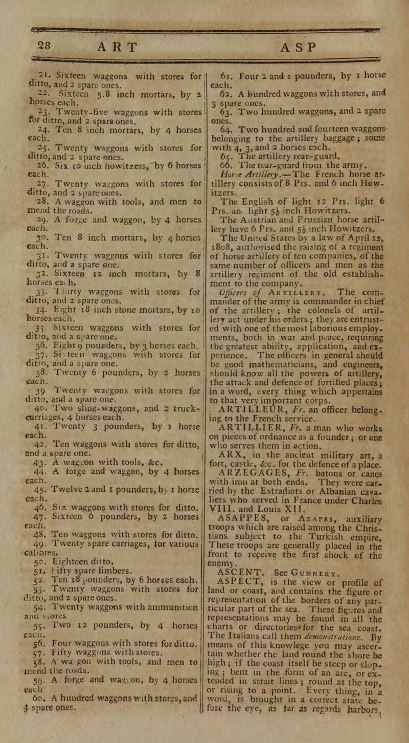 2I< Sixteen waggons with stores for ditto, and 2 spare ones. 22. Sixteen 5.8 inch mortars, by 2) horses each. 2.3. Twenty-five waggons with stores1 for ditto, and 2 spars ones. 24. Ten 8 inch mortars, by 4 horses each. 25. Twenty waggons with stores for ditto, and 2 spare ones. 26. Six io inch howitzers, by 6 horses 1 each. 27. Twenty waggons with stores for: ditto, and 2 spare ones. 28. A waggon with tools, and men to | mend the roads. 29. A forge and waggon, by 4 horses each. 30. Ten 8 inch mortars, by 4 horses j each. , 31. Twenty waggons with stores for ditto, and a spare one. 32. Sixteea 12 inch mortars, by 8 horses ea> h. 33. I dirty waggons with stores for; ditto, and 2 spare on.;S. 34. Eight 18 inch stone mortars, by 10 j horses each. 35 Sixteen waggons with stores for ditto, and a spare one. 36. Eight 9 pounders, by 3 horses each. ■ 37. Si s teen waggons with stores for ditto, and a spare one. 38. Twenty 6 pounders, by 2 horses each. 39 Twenty waggons with stores for ditto, and a spare one. 40. Two sling-waggons, and 2 truck- carridges, 4 horses each. 41. Twenty 3 pounders, by 1 horse 1 each. 42. Ten waggons with stores for ditto, and a spare one. i 43. A waggon with tools, Sec. 44- A forge and waggon, by 4 horses each. 45. Twelve 2 and 1 pounders, bj 1 horse each. 46. Six waggons with stores for ditto. 47. Sixteen 6 pounders, by 2 horses) each. 48. Ten waggons with stores for ditto, j 49. Twenty spare carriages, tor various caliDres. 50. Eighteen ditto. 51. l ifty spare limbers. 52. Ten 18 pounders, by 6 horses each, 5.3. Twenty waggons with stores for ditto, and 2 spare ones. 54. Twenty waggons with ammunition 1 and Mores. 55. Two 12 pounders, by 4 horses each. 56. Four waggons with stores for ditto, j 57. Fifty waggons with stoves. 58. A wj. gon with tools, and men to I mend the roads. 59. A forge and waggon, by 4 horses | each 60. A hundred waggons with stores, and 4 spare ones. 61. Four 2 and 1 pounders, by 1 horse each. 62. A hundred waggons with stores, and 3 spare ones. 63. Two hundred waggons, and 2 spare ones. 64. Two hundred and fourteen waggons- belonging to the artillery baggage; some with 4, 3, and 2 horses each. 6c. Tlie artillery rear-guard. 60. The rear-guard from the army. Hot- t Artillery.—The French horse ar- tillery consists of 8 Prs. and 6 inch How- itzers. The English of light 12 Prs. light 6 Prs. an light 5J inch Howitzers. The Austrian and Prussian horse artil- lery have 6 Prs. and 5^ inch Howitzers. The United States by a law of April 12, 1808, authorised the raising of a regiment of horse arillery of ten companies, of the same number of officers and men as the artillery regiment of the old establish- ment to the company. Officers of Artillery. The com- mander of the army is commander in chief of the artillery; the colonels of artil- lery act under his orders ; they are entrust- ed with one of the most laborious employ- ments, botli in war and peace, requiring the greatest abiiity, application, and exr perience. The officers in general should be good mathematicians, and engineers, should know all the powers of artillery, the attack and defence of fortified places; in a word, every thing which appertains to that very important corps. ARTILLEUR, Fr. an officer belong- ing to the French service. ARTILLIER, Fr. a man who works on pieces of ordnance as a founder; or one who serves them in action. ARX, in the ancient military art, a fort, castle, &c. for the defence of a place. ARZEGAGES, Fr. batons or canes with iron at both ends. They were car- ried by the Estradiots or Albanian cava- liers who served in France under Charles VIII. and Louis XII. ASAPPES, or Azapes, auxiliary troops which are raised among the Chris- tians subject to the Turkish empire, These troops are generally placed in the front to receive the first shock of the enemy. ASCENT. See Gunnery. ASPECT, is the view or profile of land or coast, and contains the figure or representation of the borders of any par- ticular part of the sea. These figures and repiesentations may be found in all the charts or directories*for the sea coast. The Italians call them demonstratione. By means of this knowlegc you may ascer- tain whether the land round the shore be high; if the coast itself be steep or slop- ing ; bent in the form of an arc, or ex- tended in strait lines ; round at the top, or rising to a point. Every thing, in a word, is brought in a correct state be- fore the eye, as far as regards harbors,