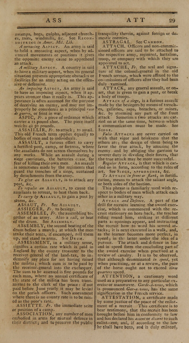 swamps, bogs, gulphs, adjacent church- es, trees, windmills, Sec. See Recon- noitring in Amer. Mil. Lib. A menacing Aspect. An army is said to hold a menacing aspect, when by ad- vanced movements or positions 't gives the opposing enemy cause to apprehend an attack. A military Aspect. A country is said to have a military aspect, when its general situation presents appropriate obstacl s or facilities for an army acting on the offen- sive or defensive. An imposing Aspect, An army is said to have an imposing aspect, when it ap- pears stronger than it really is. This ap- pearance is often assumed for the purpose of deceiving an enemy, and may not im- properly be considereu as a principal ruse de guer*e, or feint in war. ASPIC, Fr. a piece of ordnance which carries a 12 pound shot. The piece itself weighs 42 50 pounds. ASSAILLIR, Fr. toattack; to assail. This old French term applies equally to bodies of men and to individuals. ASSAULT, a furious effort to carry a fortified post, camp, or fortress, where the assailants do not screen themselves by any works. While an assault during a siege continues, the batteries cease, for fear of killing their own men. An assault is sometimes made by the regiments that guard the trenches of a siege, sustained by detachments from the army. To give an Assault, is to attack any post, &c. To repulse an Assault, to cause the assailants to retreat, to beat them back. To carry by Assault, to gain a post by storm, ice. ASSAUT, Fr. See Assault. AS SIEGER, Fr. to besiege. ASSEMBLEE, Fr. the assembling to- gether of an army. Also a call, or beat of the drum. See Assembly. ASSEMBLY, the second beatingof the drum before a march ; at which the men strike their tents, if encamped, roll them up, and stand to arms. See Drum. ASSESSMENT, in a military sense, signifies a certain rate which is paid in England by the county treasurer to the receiver general of the land-tax, to in- demnify any place for not having raised the militia; which sum is to be paid by the receiver-general into the exchequer. The surn to be assessed is five pounds for each man, where no annual certificate of the state of the militia has been trans- mitted to the clerk of the peace: if not paid before June yearly it may be levied on the parish officers. Such assessment where there is no county rate is to be rais- ed as the poor's rate. ASSIETTE. Fr. the immediate scite or position of a camp. ASSOCIATION, any numbcrofmen embodied in arms for mutual defence in their district; and to preserve the public tranquility therein, against foreign or do. mestic enemies. ASTRAGAL. See Cannon. ATTACH. Officers and non-commis- sioned officers are said to be attached to the respective army, regiment, battalion, troop, or company with which they are appointed to act. ATTACHE, Fr. the seal and signa- ture of the colonel-general in the old French service, which were affixed to the co .,missions of officers after they had been duly xamined. ATTACK, any general assault, or on- set, that is given to gain a post, or break a body of troops. Attack of a siege, is a fuiious assault made by the besiegers by means of trench- es, galleries, saps, breaches, or mines, &c. by storming any part of the front attack Sometimes two attacks are car- ried on at the same time, between which a communication must be made. See Siege. False Attacks are never carried on with that vigor and briskness that the others are; the design of them being to favor the true attack, by amusing the enemy and by obliging the garrison to severer duty in dividing their forces, that the true attack may be more successful. ! Regular Attack, is that which is car- I ried on in form, according to the rules of i art. See Siege, approaches, &c. To Attack in front er flank, in fortifi. 1 cation, means to attack the saliant angle, I or both sides of the bastion. This phrase is familiarly used with re- spect to bodies of men which attack each other in a military way. Attack and Defence. A part of the drill for recruits learning the sword exer- cise, which is commenced with the re- cruit stationary on hors back, the teacher riding round him, striking at different parts a.-! openings appear, and instructing the recruit how to ward his several at- ' tacks ; it is next executed in a walk, and, as the learner becomes more perfect, in speed; in the latter under the idea of a pursuit. The attack and defence in line and in speed form the concluding part of the sword exercise when practised at a review of cavalry. It is to be observed, that although denominated in speed, yet when practising, or at a review, the pace of the horse ought not to exceed three quarters speed. ATTENTION, a cautionary word used as a preparative to any particular ex- ercise or manoeuvre. Garde-a-wus, which is pronounced Gar-a vous, has the same signification in the Frei ch service. ATTESTATION, a certificate made by some justice of the peace of the enlist- ment of a recruit This certificate is to bear testimony, that the recruit has been brought before him in conformity to law and has declared his assent or dissent to such enlistment; and, if according to the law he shall have been, and is duly enlisted-,.