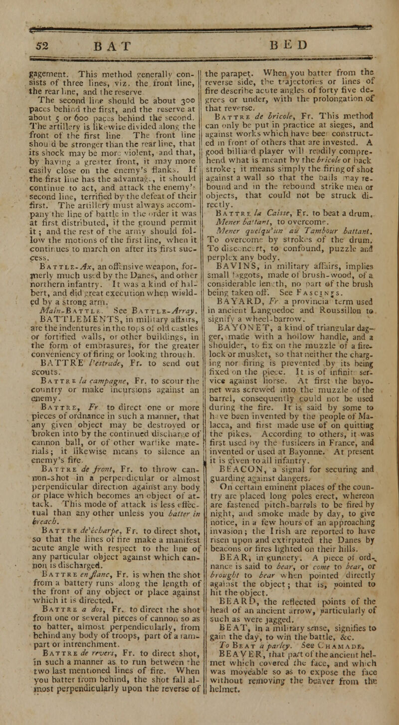 gagement. This method generally con- sists of three lines, viz. the front line, the rear Lne, and the reserve The second line should be about 300 paces behir.d the first, and the reserve at about 5 or 600 paces behind the second. The artillery is like-wise divided along the front of the first line The front line shou d be stronger than the rear line, that its saock maybe mor. violent, and that, by having a greiter front, it may more easily close on the enemy's flank.*. If the first line has the advantage, it should continue to act, and attack the enemy'; second line, terrified by the defeat of their first. The artillery must always accom- pany the line of battle in the order it was at first distributed, il the ground permit it; and the rest of the army should fol- low the motions of the first line, when it continues to march on after its first suc- cess. Battle-^*, an offensive weapon, for- merly much us'.dby the Danes, and other northern infantry. It was a kind of hal- bert, and did ;reat execution when. wi«ld- ed by a strong arm. Afa;«-B.\TTLr See Battle-Array. BATTLEMENTS, in military afljirs, arc the indentures in the tops oi old castles or fortified walls, or other buildings, in the form or embrasures, for the greater conveniency of firing or looking through. B ATT RE I'estrade, Fr. to send out scouts. Battre la campagne, Fr. to scour the country or make incursions against an enemy. Battre, Fr to direct one or more pieces of ordnance in such a manner, that any given object may be destroyed or broken into by the continued discharge of cannon ball, or of other war'ike mate- rials; it likewise means to siL*nce an enemy's fire. Battre de jrcmt, Fr. to throw can- rron-shot in a perperdicular or almost perpendicular direction against any body <jr place which becomes an object of at- tack. This mode of attack is less 1 lice tual than any other unless you batter in breach. Battre de'icharpe, Fr. to direct shot, so that the lines of tire make a manifest acute angle with respect to the line of any particular object against which can- non is discharged. Battre en Jane, Fr. is when the shot from a battery runs along the length of the front of any object or place against which it is directed. Battre a dos, Fr. to direct the shot from one or several pieces of cannon so as to batter, almost perpendicularly, from behind any body of troops, partofaiam- part or intrenchment. Battre de rrvers, Fr. to direct shot, in such a manner as to run between -he two last mentioned lines of fire. When you batter from behind, the shot fall al- most perpendicularly upon the reverse of the parapet. When you batter from the reverse side, tV>e trajectories or lines of fire describe actite angles of forty five de- grees or under, with the prolongation of that reverse. Battre de bricole, Fr. This method can only be put in practice at sieges, and against works which have bee- construct- ed in front of others that are invested. A good billiard player will readily compre- hend what is meant by the bricole or back stroke ; it means simply the firing of shot against a wall so that the nails ray re- bound and in the rebound strike men or objects, that could not be struck di- rectly. Battre /* Caisse, Fr. to beat a drum, Mener ba'taft, to overcome. Mener queiqu'un au Tambour battant. To overeom by strokes of the drum. To disconcertj to confound, puzzle and perplex any body. BAVINS, in military alFairs, implies small ' tggots, made of brush-wood, of a considerable len .th, no oart of the brush being taken off. See Fascinjs. BAYARD, Fr a provincia term used in ancient Languedoc and Roussillon to signify a wheel-barrow. BAYON ET, a kind of triangular dag- ger, made with a hollow handle, and a shoulder, to fix on the muzzle of a lire- lock or musket, so that neither the charg- ing nor firing is prevented by its being fixed on the pieee. It is of infinir ser- vice against horse. At first the bayo- net was screwed into the muzzle of the barrel, consequently could not be used during the fire. It is said by some to h ve been invented by the people of Ma- lacca, and hist made use of on quitting the pikes. According to others, it was first used by the fusileers in France, and invented or used at Bayonne. At present it is given to all infantry. BEACON, a signal for securing and guarding arainst dangers. On certain eminent places of the coun- try are placed long poles erect, whereon are fastened pitch-barrals to be fired by night, and smoke made by day, to give notice, in a few hours of an approaching invasion; the Irish are reported to have risen upon and extirpated the Danes by beacons or fires lighted on their hills. BEAR, in «;unnery. A piece ot ord% nance is said to bear, or come to bear, or brought to bear when pointed directly against the object; that is, pointed to hit the object. BEARD, the reflected points of the head of an ancient arrow, particularly of such as were jagged. BEAT, in a military ssnse, signifies to gair- the day, to win the battle, &c. To Beat a parley. See Chamadr BEAVER, that part of the ancient hel- met which covered :he- face, and which was moveable so as to expose the face without removing the beaver from the helmet.