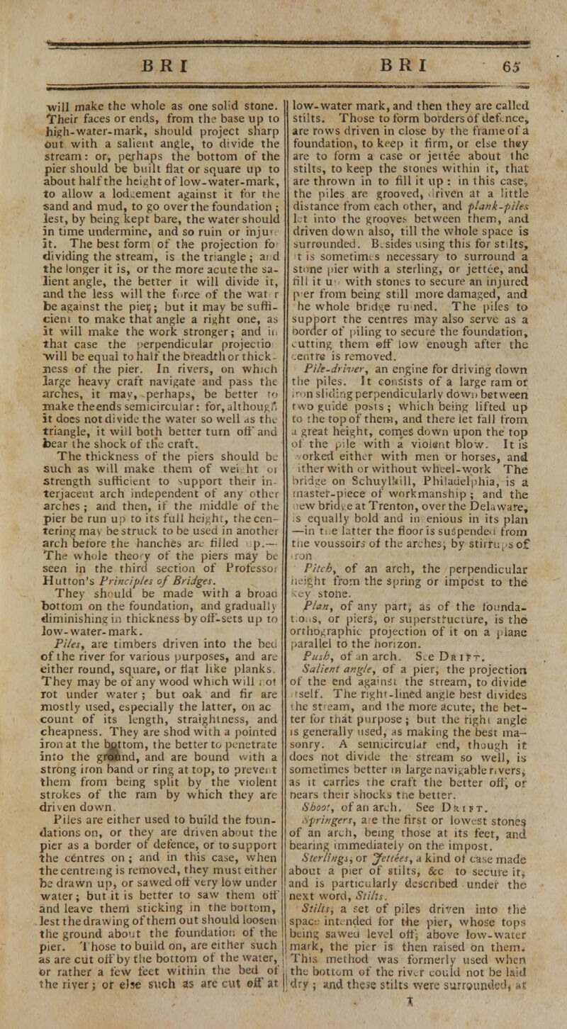 will make the whole as one solid stone. Their faces or ends, from the base up to high-water-mark, should project sharp out with a salient angle, to divide the stream: or, perhaps the bottom of the pier should be built flat or square up to about half the height of low-water-mark, to allow a lodgement against it tor the sand and mud, to go over the foundation ; lest, by being kept bare, the water should 5n time undermine, and so ruin or inju': it. The best form of the projection lb- dividing the stream, is the triangle; ai d the longer it is, or the more acute the sa- lient angle, the better it will divide it, and the less will the force of the wat r be against the pie^; but it may be suffi- cient to make that angle a right one, as it will make the work stronger; and ii. that case the perpendicular projectio will be equal to half the breadth or thick- ness of the pier. In rivers, on which large heavy craft navigate and pass the arches, it may, perhaps, be better to make theends semicircular: for, although it does not divide the water so well as the triangle, it will both better turn off and bear the shock of ttie craft. The thickness of the piers should be such as will make them of vvei ht 01 strength sufficient to support their in- terjacent arch independent of any other arches ; and then, if the middle of the pier be run up to its full height, the cen- tering ma\ he struck to be used in another arch before the hanches are filled - p.— The whole theory of the piers may be seen in the third section of Professor Hutton's Principles of Bridges. They should be made with a broau bottom on the foundation, and gradually diminishing in thickness by off-sets up to low- water- mark. Pi/es, are timbers driven into the beo of the river for various purposes, and are ieither round, square, or flat like planks They may be of any wood which will . 01 rot under water ; but oak and fir are mostly used, especially the latter, on ac count of its length, straighiness, and cheapness. They are shod with a pointed iron at the bottom, the better to penetrate into the grftnd, and are bound with a strong iron band or ring at top, to prevent them from being split by the violent strokes of the ram by which they are driven down Piles are either used to build the foun- dations on, or they are driven about the pier as a border ot defence, or to support the centres on; and in this case, when the centreing is removed, they must either be drawn up, or sawed oft very low under water; but it is better to saw them off and leave them sticking in the bottom, lest the drawing of them out should loosen the ground about the foundation of the pier. Those to build on, are either such as are cut off by the bottom of the water, or rather a few feet within the bed of the river; or else such as are cut off at low-water mark, and then they are called Stilts. Those to form borders of defence, are rows driven in close by the frame of a foundation, to keep it firm, or else th«y are to form a case or jettee about the stilts, to keep the stones within it, that are thrown in to fill it up : in this case, the piles are grooved, .iriven at a little distance from each other, and flank-piles let into the groove;- between them, and driven down also, till the whole space is surrounded. B.sides using this for stilts, t is sometimes necessary to surround a stone pier with a sterling, or jettee, and rill it w with stones to secure an injured p er from being still more damaged, and he whole bridge ru ned. The piles to support the centres may also serve as a oorder of piling to secure the foundation, cutting them ©ff low enough after the centre is removed. Pile-driver, an engine for driving down the piles. It consists of a large ram or iron sliding perpendicularly down between two guide posts; which being lifted up to :he top of them, and there let fall from a great height, comes down upon the top of the pile with a violent blow. It is orked either with men or horses, and it her with or without wheel-work The bridge on Schuylkill, Philadelphia, is a master-piece of workmanship ; and the new bridi e at Trenton, over the Delaware, !s equally bold and in enious in its plan —in ti e latter the floor is suspende.i from tne voussoirs of the arches; by stirrups of • ron Pitch, of an arch, the perpendicular neight from the spring or impost to the \cy stone. Plan, of any part, as of the tbunda- 10 s, or piers, or superstructure, is the orthographic projection of it on a plane parallel to the horizon. Push, of an arch. S.e Drift. Salient angle, of a pier, the projection of the end aganist the stream, to divide tself. The right-lined angle best divides the stream, and the more acute, the bet- ter for that purpose ; but the right angle is generally used, as making the best ma- sonry. A semicircular end, though it does not divide the stream so well, is sometimes better in large navigable r. vers, as it carries the craft the better off^ or nears their shocks tne better. Shoo:, of an arch. See Dmn. springers, aie the first or lowest stones of an arch, being those at its feet, and bearing immediately on the impost. Sterlingsj or yettkes, a kind ot case made about a pier of stilts, &c to secure it, and is particularly described under the next word, Stilts. Stilts, a set of piles driven into the space intended for the pier, whose tops being saweu level off; above low-water mark, the pier is then raised on them. This method was formerly used when the bottom of the river could not be laid dry ; and these stilts were surrounded, at