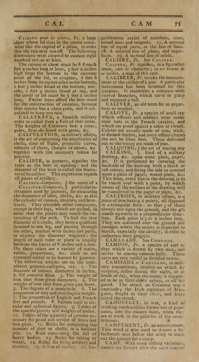 Caisson feur les vivres, Fr. a large || chest whose lid rises in the centre some- ! what like the capital of a pillar, in order that the rain may runoff. The following || dimensions were adopted to contain eight hundred rations at least. The caisson or chest must be 8 French feet 4 inches long at least, 3 feet 4 inches high from the bottom to the extreme point of the lid, or chapiter, 2 feet 6 inches from its square sides to the bottom, 2 feet 5 inches broad at the bottom, out- side, 2 feet 9 inches bioad at top, and the cover or lid must be 5 feet 4 inches long. Poplar trees afford the best wood for the construction of caissons, because that species has a close grain, and is cal- culated to keep out rain. CALATRAVA, a Spanish military order so called from a Fort of that name. The knights of Calatrava bear a cross; gules, fleur-de-lissed with green, &c. CALCULATION, in military affairs, is the art of computing the amplitudes of shells, time of flight, projectile curve, velocity of shots, charges of mines, &c together with the necessary tables for practice. CALIBER, in gunnery, signifies the same as the bore or opening: and the diameter of the bore is called the diame- terof itscaliber. This expression regards all pieces of artillery. CALiBER-L?ew/>a««, } the name of a Ca ll 1?tR-Compasses, $ particular in- strument used by gunners, for measuring the diameters of shot, shells, Sec. as also the cylinder of cannon, mortars, and how- itzers. They resemble other compasses, except in their legs, which are arched, in order that the points may touch the ex- tremities of the arch. To find the true diameter of a circle, they have a quadrant fastened to one leg, and passing through the other, marked with inches and parts, to express the diameter required: the length of each ruler or plate is usually between the limits of 6 inches and a foot. On these rulers are a variety of scales, tables, proportions, &c. such as are esteemed useful to be known by gunners. The following articles are on the com- pletest gunners-callipers, viz. 1. The measure of convex diameters in inches. 2. Of concave ditto. 3. The weight of iron shot from given diameters. 4. The v/eight of iron shot from given gun bores. 5. The degrees of a semicircle. 6. The proportion of troy and avoirdupois weight. 7. The proportion of English and French feet and pounds. 8. Factors used in cir- cular and spherical figures. 9. Tables of the specific gravity and weights of bodies. 10. Tables of the quantity of powder ne- cessary for proof and service of brass and iron guns. 11. Rules for computing the* number of shot or shells, in a finished pile. 12. Rule concerning the fall of heavy bodies. 13 Rules for raising of water. 14. Rules for firing artillery and mortars. 15. A tine of inches. 16. Lo- garithmetic scales of numbers, sines, versed sines and tangents. 17. A sectoral line of equal parts, or the line of lines. 18. A sectoral line of plans, and super- ficies. 19. A sectoral line of solids. CALIBRE, Fr. See Caliber. Calibre, Fr signifies, in a figurative sense, cast or character; as vn homme de ce calibre, a man of this cast. CALIBRER, Fr. totake the measure- ment ot the calibre of a gun. A particular instrument has been invented for this purpose. It resembles a compass with curved branches, which serve to grasp and measure a ball. C A LIVER, an old term for an arque- buse or musket. CALOTE, Fr. a species of scull cap which officers and soldiers wear under their hats in the French cavalry, and which are proof against a sabre or 6word. Calotes are usually made of iron, wick, or dressed leather, and every officer chuses the sort he likes best. Those delivered out to the troops are made of iron. CALQUING, 1 the art of tracing any CALKING, $ kind of a military drawing, &c. upon some plate, paper, &c. It is performed by covering the backside of the drawing with a black or red colour, and fixing the side so covered upon a piece of paper, waxed plate, &c; This done, every line in the drawing is to be traced over with a point, by which means all the outlines of the drawing will be transferred to the paper or plate, Sec. CALTROPS, in military affairs, is a piece of iron having 4 points, all disposed in a triangular form : so that 3 of them always rest upon the ground, and the 4th stands upwards in a perpendicular direc- tion. Each point is 3 or 4 inches long. They are scattered over the ground and passages where the enemy is expected to march, especially the cavalry, in order to embarrass their progress. CAM A \< ADE. See Comrade. CAMION, Fr. a species of cart o; dray which is drawn by two men, ana serves to convey cannon-balls. These carts are very useful in fortified towns. CAMISADE or Camisado, in mili- tary transactions, implies an attack bv surprise, either during the night, or at break of day, when the enemy is suppos- ed to be in their shirts asleep, or off his guard. The attack on Cremona was ;•. camisade; the Irish regiment of Mac- guirc, fought in their tAhis, and frus- trated the attack. CAMOUFLET, in war, a kind of stinking combustibles blown out of paper cascs, into the miners faces, when they are at work in the galleries of the coun termines. # CAMPEMENT, Fr. an encampment. This word is also used to denote a de- tachment sent before the army to marl, out the ground for a camp. CAMP. With some trifling variations, camps aic formed after the sjn:e manner