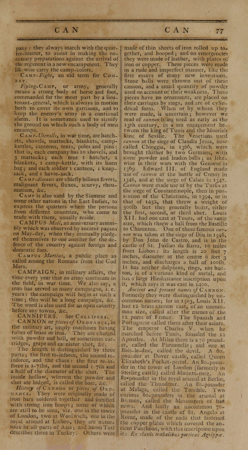 pany : they always march with the quar- ter-master, to assist in making the ne- cessary preparations against the arrival of the regiment in a new encampment. They lik, wise carry the camp-colors. Camp -Fight ^ an old term for Com- bat. Flying- Camp, or army, generally means a strong body of horse and foot, commanded for the most part by a lieu- tenant-general, which is always in motion both to cover its own garrisons, and to keep the enemy's army in a continual alarm. It is sometimes used to signify the ground on which such a body of men encamps. C^uv-Utensils, in war time, are hatch- ets, shovels, mattocks, blankets, camp- kettles, canteens, tents, poles and pins : that is, each company has 10 shovels, and 5 mattocks; each tent i hatchet, 2 blankets, 1 camp-kettle, with its linen bag; and each soldier 1 canteen, 1 knap- sack, and 1 havre-sack. C\m?-diseases are chiefly bilious fevers, malignant fevers, fluxes, scurvy, rheu- matism, Sec. Camp is also used by the Siamese and some other nations in the East Indies, to express the quarters where the persons from different countries, who come to trade with them, usually reside. CAMPUS Maii, an anniversary assem- bly which was observed by ancient pagans on May-day, when they mutually pledg- ed themselves to one another for the de- fence of the country against foreign and domestic foes. Campus Martius, a public place so called among the Romans from the God Mars. CAMPAIGN, in military affairs, the time every year that an army continues in the field, in war time. We also say, a man has served so many campaigns, i. e. years : the campaign will begin at such a time ; this will be a long campaign, &c. The word is also used for an open country before any towns, &c. CANNIPERS. See Callipers. CANNON ot pieces of Ordnance, in the military art, imply machines having tubes of brass or iron. They are charged with powder and ball, or sometimes car- tridges, grape and ca nister shot, Sec. The length is distinguished by three parts ; the first re-inforce, the second re- inforce, and the chace: the first re-in- force is 2-7ths, and the second 1 7th and a half of the diameter of the shot. The inside hollow, wherein the powder and shot are lodged, is called the bore, Sec. History of Cannon or pieces ej Ord- i nance. They were originally made of! iron bars soldered together and fortified with strong iron hoops; some of which are still to be seen, viz. one in the tower of London, two at Woolwich, one in the royal arsenal at Lisbon, they are nume- rous in all parts of Asia; and baron Tott I describes the in in .Turkcv. Others were I made of thin sheets of iron rolled up to- gether, and hooped ; and on emergencies they were made of leather, with plates of iron or copper. These pieces were made in a rude and imperfect manner, like the first essays of many new inventions. Stone balls were thrown out of these cannon, and a smail quantity of powder used on account of their weakness. These pieces have no ornaments, are placed on their carriages by rings, and are of cylin- drical form. When or by whom they were made, is uncertain; however we read of cannon being used as early as the 13th century, in a sea engagement be- tween the king of Tunis and the Moorish kin*; of Seville. The Venetians used cannon at the siege of Claudia Jessa, now called Chioggia, in 1366, which were brought thither by two Germans, with some powder and leaden balls ; as like- wise in their wars with the Genoese in 1369. Edward III. of England made use of cannon at the battle of Cressy in 1346, and at the siege of Calais in 1347. Cannon were made use of by the Turks at the siege of Constantinople, then in pos- s-. ssion of the Christians, in 1394, or in that of 1452, that threw a weight of 5oolb but they generally burst, either the first, second, or third shot. Louis XI I. had one cast at Tours, of the same size, which threw a ball from the Bastille to Charenton. One of those famous can. non was taken at the siege of Diu in 1546, by Don John de Castro, and is in the castle of St. Juiliao da Barra, 10 miles from Lisbon: its length is 20 feet 7 inches, diameter at the centre 6 feet 3 inches, and discharges a ball of toolb. It has neither dolphins, rings, nor bur- ton, is of a curious kind of metal, and has a large Hindustanee inscription upon it, which says it was cast in 1400. Ancient and present names of Cannon. Formerly they were distinguished by un- common names; for in 1503, Louis XII. had 12 brass cannon cast, of an uncom- mon size, called alter the names of the 12 peers of France. The Spanish and Portuguese called them after their saints. The emperor Charles V. when he marched before Tunis, founded the 12 Apostles. At Milan there is a 70 pound- er, called the Pimontclle; and one at Bois-le-duc, called the devil. A 60- pouj:der at Dover castle, called Oueen Elizabeth's Pocket-pistol. An 80-poun- der in the tower of London (formerly in Sterling castle) called Mounts-mcg. An 80-poundcr in the royal arsenal at Berlin, called the Thunderer. An 80-pounder at Malaga, called the Terrible. Two curious 60-pounders in the arsenal at Bremen, called the Messengers of bad news. And lastly an uncommon 70- pounder in the castle of St. Angelo at Rome, made of the naUs that fastened the copper plates which covered the an- cient Pantheon, with this inscription upon it: Ex clavis trabalibus purlieus Ag'ippee.