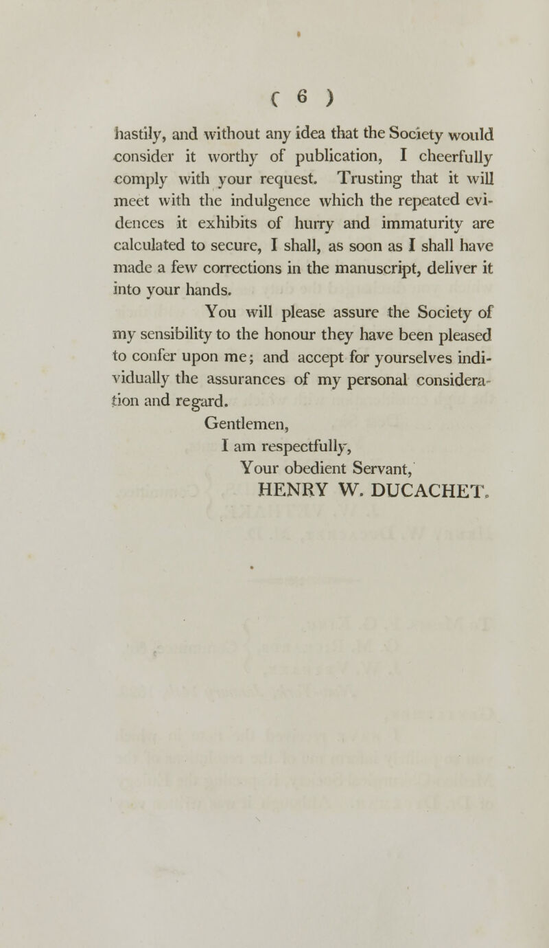 hastily, and without any idea that the Society would consider it worthy of publication, I cheerfully comply with your request. Trusting that it will meet with the indulgence which the repeated evi- dences it exhibits of hurry and immaturity are calculated to secure, I shall, as soon as I shall have made a few corrections in the manuscript, deliver it into your hands. You will please assure the Society of my sensibility to the honour they have been pleased to confer upon me; and accept for yourselves indi- vidually the assurances of my personal considera tion and regard. Gentlemen, I am respectfully, Your obedient Servant, HENRY W. DUCACHETc