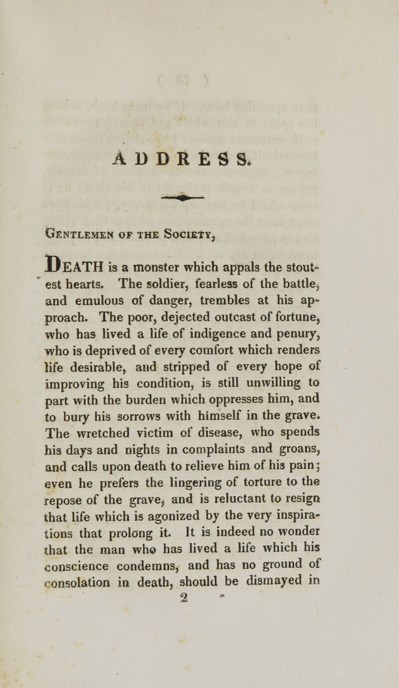 ADDRESS. Gentlemen of the Society, JJEATH is a monster which appals the stout- est hearts. The soldier, fearless of the battle, and emulous of danger, trembles at his ap- proach. The poor, dejected outcast of fortune, who has lived a life of indigence and penury, who is deprived of every comfort which renders life desirable, and stripped of every hope of improving his condition, is still unwilling to part with the burden which oppresses him, and to bury his sorrows with himself in the grave. The wretched victim of disease, who spends his days and nights in complaints and groans, and calls upon death to relieve him of his pain; even he prefers the lingering of torture to the repose of the grave, and is reluctant to resign that life which is agonized by the very inspira- tions that prolong it. It is indeed no wonder that the man who has lived a life which his conscience condemns, and has no ground of consolation in death, should be dismayed in 2