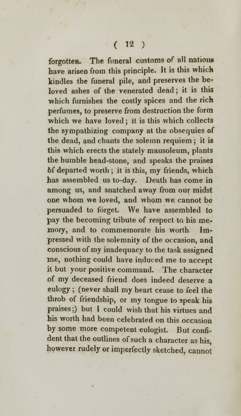 forgotten. The funeral customs of all nation* have arisen from this principle. It is this which kindles the funeral pile, and preserves the be- loved ashes of the venerated dead; it is this which furnishes the costly spices and the rich perfumes, to preserve from destruction the form which we have loved; it is this which collects the sympathizing company at the obsequies of the dead, and chants the solemn requiem; it is this which erects the stately mausoleum, plants the humble head-stone, and speaks the praises 6f departed worth ; it is this, my friends, which has assembled us to-day. Death has come in among us, and snatched away from our midst one whom we loved, and whom we cannot be persuaded to forget. We have assembled to pay the becoming tribute of respect to his mer mory, and to commemorate his worth Im- pressed with the solemnity of the occasion, and conscious of my inadequacy to the task assigned me, nothing could have induced me to accept it but your positive command. The character of my deceased friend does indeed deserve a eulogy; (never shall my heart cease to feel the throb of friendship, or my tongue to speak his praises;) but I could wish that his virtues and his worth had been celebrated on this occasion by some more competent eulogist. But confi- dent that the outlines of such a character as his, however rudely or imperfectly sketched, cannot