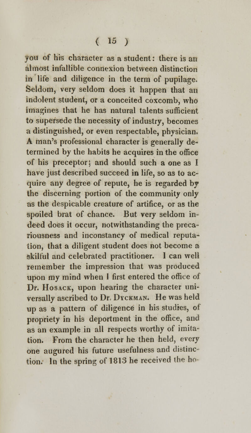 you of his character as a student: there is an almost infallible connexion between distinction in life and diligence in the term of pupilage. Seldom, very seldom does it happen that an indolent student, or a conceited coxcomb, who imagines that he has natural talents sufficient to supersede the necessity of industry, becomes a distinguished, or even respectable, physician. A man's professional character is generally de- termined by the habits he acquires in the office of his preceptor; and should such a one as I have just described succeed in life, so as to ac- quire any degree of repute, he is regarded by the discerning portion of the community only as the despicable creature of artifice, or as the spoiled brat of chance. But very seldom in- deed does it occur, notwithstanding the preca- riousness and inconstancy of medical reputa- tion, that a diligent student does not become a skilful and celebrated practitioner. I can well remember the impression that was produced upon my mind when I first entered the office of Dr. Hosack, upon hearing the character uni- versally ascribed to Dr, Dyckman. He was held up as a pattern of diligence in his studies, of propriety in his deportment in the office, and as an example in all respects worthy of imita- tion. From the character he then held, every one augured his future usefulness and distinc- tion. In the spring of 1813 he received the ho