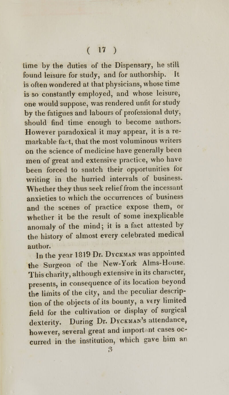 (  ) time by the duties of the Dispensary, he still found leisure for study, and for authorship. It is often wondered at that physicians, whose time is so constantly employed, and whose leisure, one would suppose, was rendered unfit for study by the fatigues and labours of professional duty, should find time enough to become authors. However paradoxical it may appear, it is a re- markable fact, that the most voluminous writers on the science of medicine have generally been men of great and extensive practice, who have been forced to snatch their opportunities for writing in the hurried intervals of business. Whether they thus seek relief from the incessant anxieties to which the occurrences of business and the scenes of practice expose them, or whether it be the result of some inexplicable anomaly of the mind; it is a fact attested by the history of almost every celebrated medical author. In the year 1819 Dr. Dyckman was appointed the Surgeon of the New-York Aims-House. This charity, although extensive in its character, presents, in consequence of its location beyond the limits of the city, and the peculiar descrip- tion of the objects of its bounty, a very limited field for the cultivation or display of surgical dexterity. During Dr. Dyckman's attendance, however, several great and important cases oc- curred in the institution, which gave him an 3