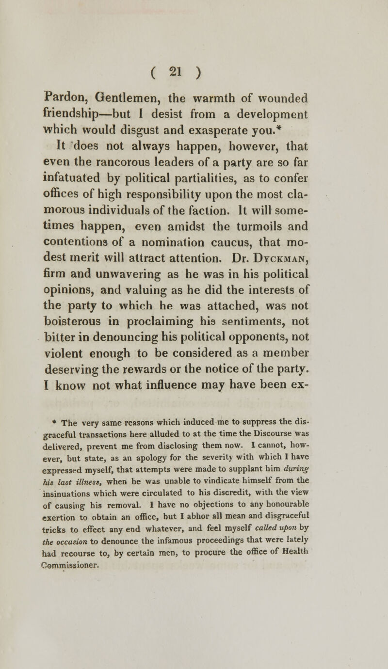 Pardon, Gentlemen, the warmth of wounded friendship—but I desist from a development which would disgust and exasperate you.* It does not always happen, however, that even the rancorous leaders of a party are so far infatuated by political partialities, as to confer offices of high responsibility upon the most cla- morous individuals of the faction. It will some- times happen, even amidst the turmoils and contentions of a nomination caucus, that mo- dest merit will attract attention. Dr. Dyckman, firm and unwavering as he was in his political opinions, and valuing as he did the interests of the party to which he was attached, was not boisterous in proclaiming his sentiments, not bitter in denouncing his political opponents, not violent enough to be considered as a member deserving the rewards or the notice of the party. I know not what influence may have been ex- • The very same reasons which induced me to suppress the dis- graceful transactions here alluded to at the time the Discourse was delivered, prevent me from disclosing them now. I cannot, how- ever, but state, as an apology for the severity with which I have expressed myself, that attempts were made to supplant him during his last illness, when he was unable to vindicate himself from the insinuations which were circulated to his discredit, with the view of causing his removal. I have no objections to any honourable exertion to obtain an office, but I abhor all mean and disgraceful tricks to effect any end whatever, and feel myself called upon by the occasion to denounce the infamous proceedings that were lately had recourse to, by certain men, to procure the office of Health Commissioner,