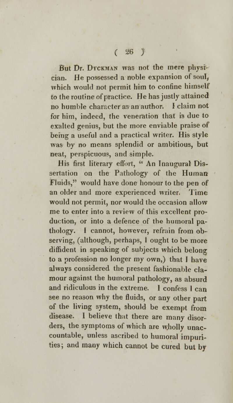 But Dr. Dvckman was not the mere physi- cian. He possessed a noble expansion of soul, which would not permit him to confine himself to the routine of practice. He has justly attained no humble character as an author. I claim not for him, indeed, the veneration that is due to exalted genius, but the more enviable praise of being a useful and a practical writer. His style was by no means splendid or ambitious, but neat, perspicuous, and simple. His first literary effort, u An Inaugural Dis- sertation on the Pathology of the Human Fluids, would have done honour to the pen of an older and more experienced writer. Time would not permit, nor would the occasion allow me to enter into a review of this excellent pro- duction, or into a defence of the humoral pa- thology, i cannot, however, refrain from ob- serving, (although, perhaps, 1 ought to be more diffident in speaking of subjects which belong to a profession no longer my own,) that I have always considered the present fashionable cla- mour against the humoral pathology, as absurd and ridiculous in the extreme. I confess I can see no reason why the fluids, or any other part of the living system, should be exempt from disease. I believe that there are many disor- ders, the symptoms of which are w.holly unac- countable, unless ascribed to humoral impuri- ties; and many which cannot be cured but by