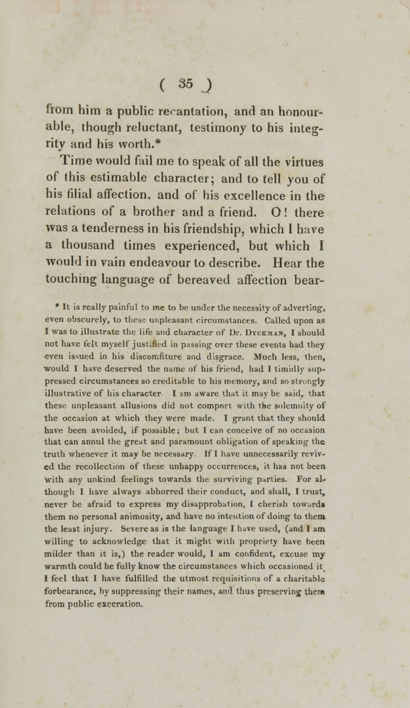 from him a public recantation, and an honour- able, though reluctant, testimony to his integ- rity and his worth.* Time would fail me to speak of all the virtues of this estimable character; and to tell you of his filial affection, and of his excellence in the relations of a brother and a friend. O! there was a tenderness in his friendship, which I have a thousand times experienced, but which I would in vain endeavour to describe. Hear the touching language of bereaved affection bear- * It is really painful to me to be under the necessity of adverting, even obscurely, to these unpleasant circumstances. Called upon as I was to illustrate the life and character of Dr. Dtckman, I should not have felt myself justified in passing over these events had they even issued in his discomfiture and disgrace. Much less, then, would I have deserved the name of his friend, had I timidly sup- pressed circumstances so creditable to his memory, and so strongly illustrative of his character I urn aware that it may be said, that these unpleasant allusions did not comport with the solemnity of the occasion at which they were made. I grant that they should have been avoided, if possible; but I can conceive of no occasion that can annul the great and paramount obligation of speaking the truth whenever it may be necessary. If I have unnecessarily reviv- ed the recollection of these unhappy occurrences, it has not been with any unkind feelings towards the surviving parties. For al- though I have always abhorred their conduct, and shall, I trust, never be afraid to express my disapprobation, I cherish towards them no personal animosity, and have no intention of doing to them the least injury. Severe as is the language I huve used, (and I am willing to acknowledge that it might with propriety have been milder than it is,) the reader would, I am confident, excuse my warmth could he fully know the circumstances which occasioned it I feel that I have fulfilled the utmost requisitions of a charitable forbearance, by suppressing their names, and thus preserving them from public execration.