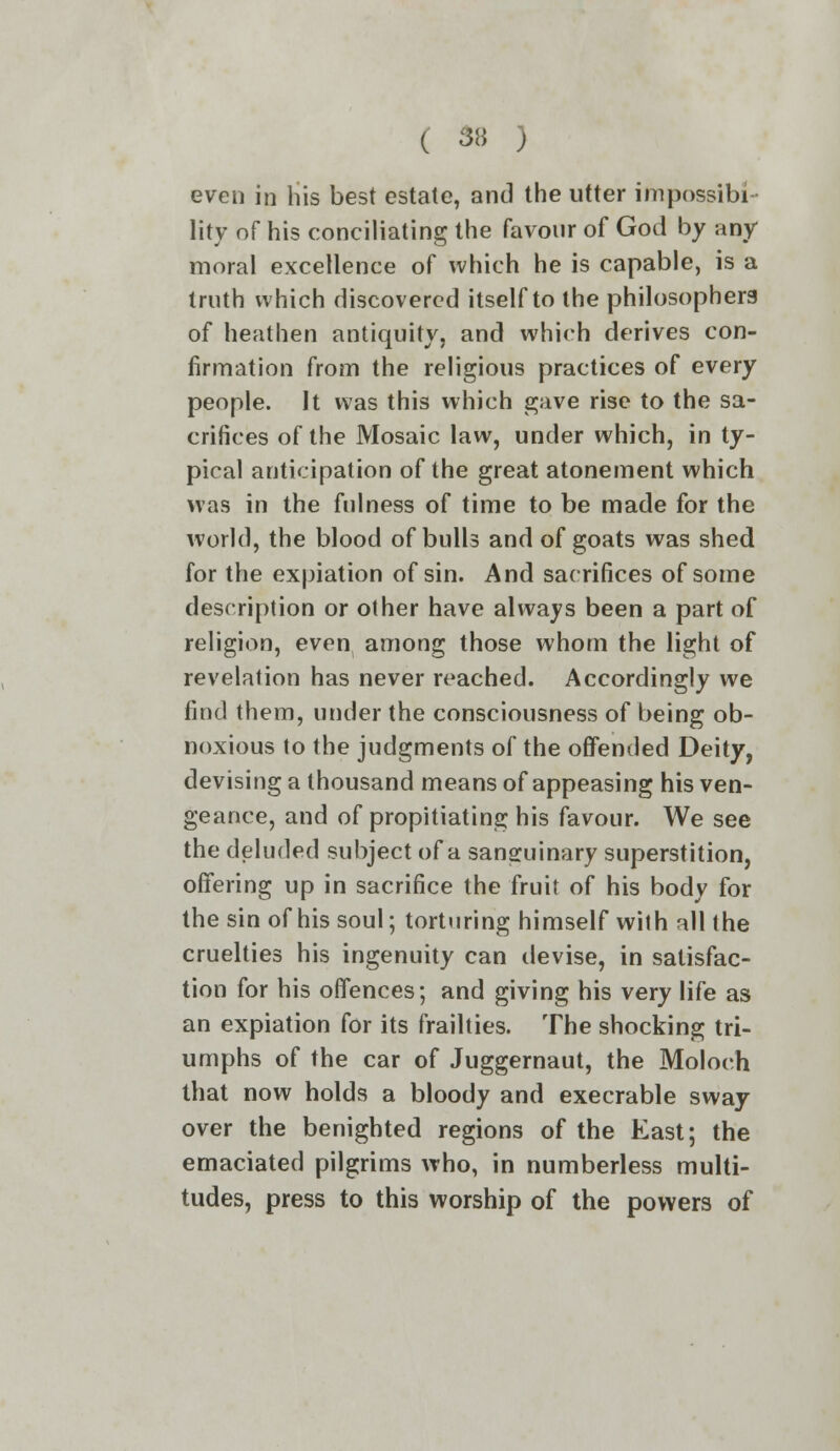 even in his best estate, and the utter impossibi- lity of his conciliating the favour of God by any- moral excellence of which he is capable, is a truth which discovered itself to the philosophers of heathen antiquity, and which derives con- firmation from the religious practices of every people. It was this which gave rise to the sa- crifices of the Mosaic law, under which, in ty- pical anticipation of the great atonement which was in the fulness of time to be made for the world, the blood of bulls and of goats was shed for the expiation of sin. And sacrifices of some description or other have always been a part of religion, even among those whom the light of revelation has never reached. Accordingly we find them, under the consciousness of being ob- noxious to the judgments of the offended Deity, devising a thousand means of appeasing his ven- geance, and of propitiating his favour. We see the deluded subject of a sanguinary superstition, offering up in sacrifice the fruit of his body for the sin of his soul; torturing himself wilh all the cruelties his ingenuity can devise, in satisfac- tion for his offences; and giving his very life as an expiation for its frailties. The shocking tri- umphs of the car of Juggernaut, the Moloch that now holds a bloody and execrable sway over the benighted regions of the East; the emaciated pilgrims who, in numberless multi- tudes, press to this worship of the powers of