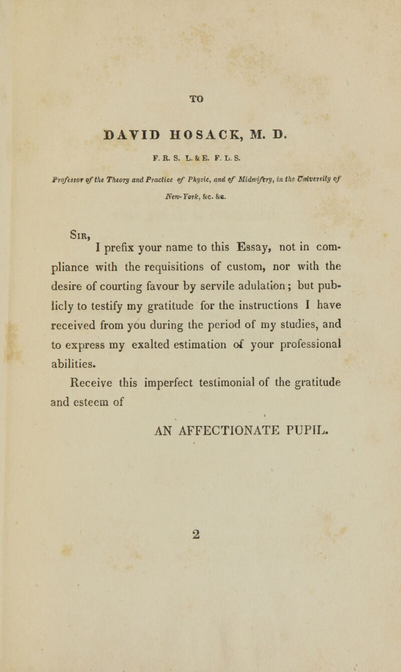 DAVID HOSACK, M. D. F. R. S. L. & E. F. L. S. Professor of the Theory and Practice of Physic, and of Midwifery, in the UmVirtUy of New- York, &c. &«. Sir, I prefix your name to this Essay, not in com- pliance with the requisitions of custom, nor with the desire of courting favour by servile adulation ; but pub- licly to testify my gratitude for the instructions I have received from you during the period of my studies, and to express my exalted estimation of your professional abilities. Receive this imperfect testimonial of the gratitude and esteem of AN AFFECTIONATE PUPIL.