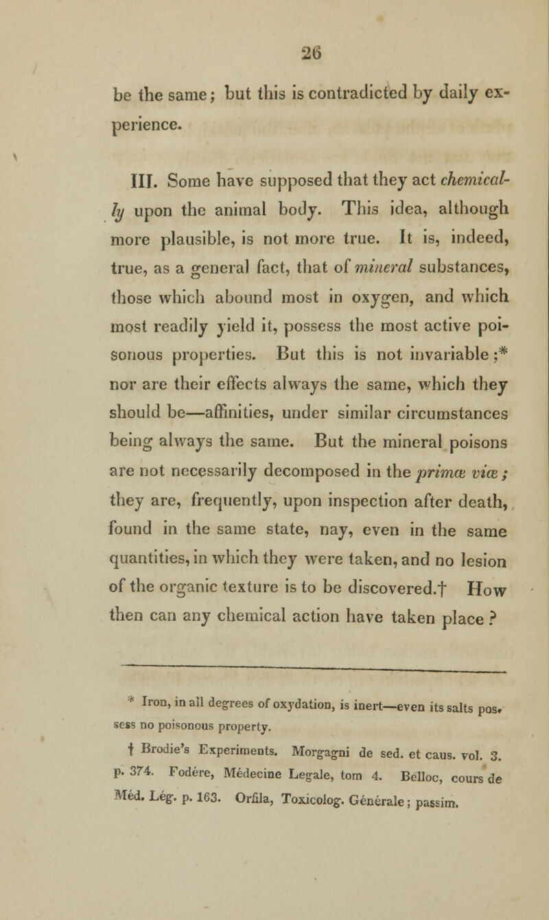 be the same; but this is contradicted by daily ex- perience. III. Some have supposed that they act chemical- ly upon the animal body. This idea, although more plausible, is not more true. It is, indeed, true, as a general fact, that of mineral substances, those which abound most in oxygen, and which most readily yield it, possess the most active poi- sonous properties. But this is not invariable ;* nor are their effects always the same, which they should be—affinities, under similar circumstances being always the same. But the mineral poisons are not necessarily decomposed in the primce vice ; they are, frequently, upon inspection after death, found in the same state, nay, even in the same quantities, in which they were taken, and no lesion of the organic texture is to be discovered.f How then can any chemical action have taken place ? * Iron, in all degrees of oxydation, is inert—even its salts pos, sess no poisonous property. f Brodie's Experiments. Morgagni de sed. et caus. vol. 3. p. 374. Fodere, Medecine Legale, torn 4. Belloc, cours de Med. Leg. p. 163. Orfila, Toxicoiog. Generate; passim.