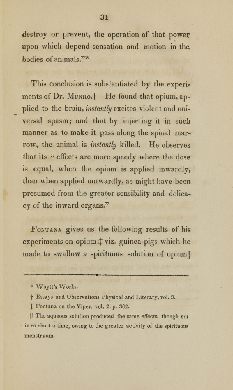 destroy or prevent, the operation of that power upon which depend sensation and motion in the bodies of animals.* This conclusion is substantiated by the experi- ments of Dr. MuNRO.f He found that opium, ap- plied to the brain, instantly excites violent and uni- versal spasm; and that by injecting it in such manner as to make it pass along the spinal mar- row, the animal is instantly killed. He observes that its  effects are more speedy where the dose is equal, when the opium is applied inwardly, than when applied outwardly, as might have been presumed from the greater sensibility and delica- cy of the inward organs. Font ana gives us the following results of his experiments on opium:% viz. guinea-pigs which he made to swallow a spirituous solution of opium|| * Whytt's Works. f Essays and Observations Physical and Literary, vol. 3. | Fonlana on the Viper, vol. 2. p. 362. II The aqueous solution produced the same effects, though not in so short a time, owing to the greater activity of the spirituous menstruum.