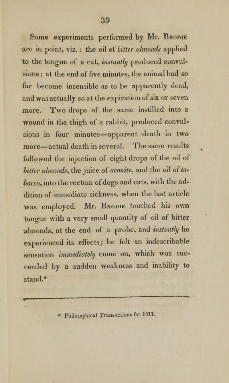 33 Some experiments performed by Mr. Brodie are in point, viz.: the oil of bitter almonds applied to the tongue of a cat, instantly produced convul- sions ; at the end of five minutes, the animal had so far become insensible as to be apparently dead, and was actually so at the expiration of six or seven more. Two drops of the same instilled into a wound in the thigh of a rabbit, produced convul- sions in four minutes—apparent death in two more—actual death in several. The same results followed the injection of eight drops of the oil of bitter almonds* the juice of aconite, and the oil of to- bacco, into the rectum of dogs and cats, with the ad- dition of immediate sickness, when the last article was employed. Mr. Brodie touched his own tono-ue with a very small quantity of oil of bitter almonds, at the end of a probe, and instantly he experienced its effects; he felt an indescribable sensation immediately come on, which was suc- ceeded by a sudden weakness and inability to stand.* * Philosophical Transactions for 1811,