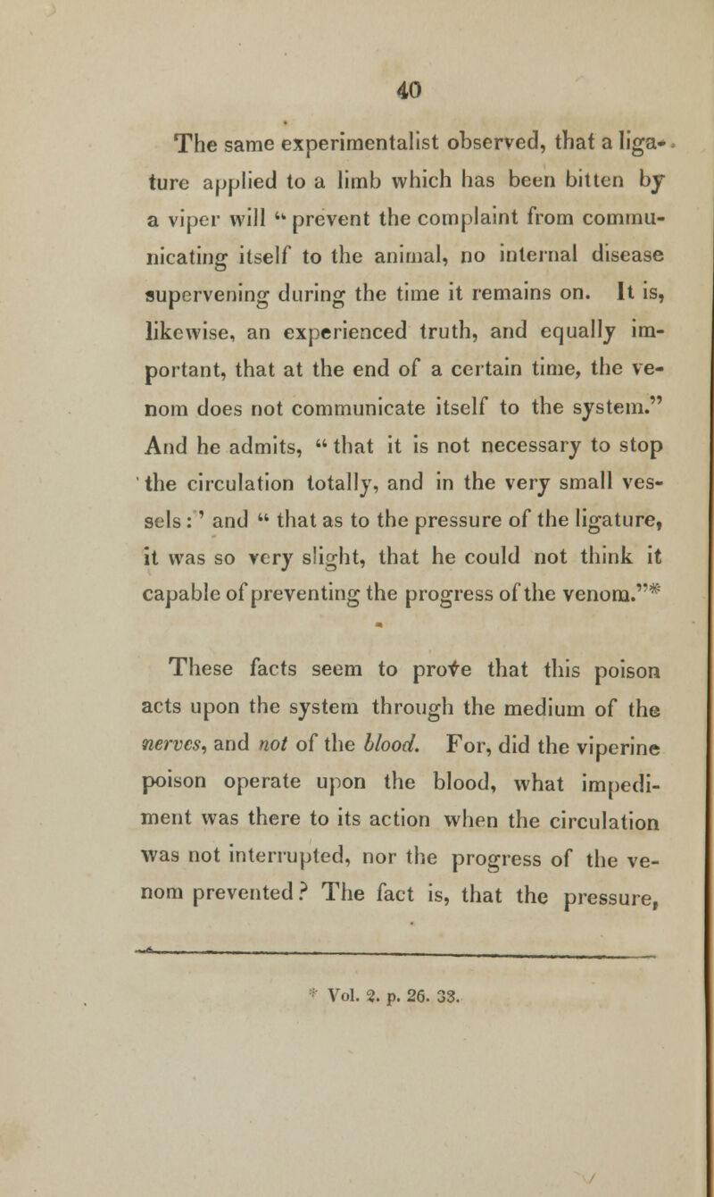 The same experimentalist observed, that a liga* ture applied to a limb which has been bitten by a viper will  prevent the complaint from commu- nicating itself to the animal, no internal disease supervening during the time it remains on. It is, likewise, an experienced truth, and equally im- portant, that at the end of a certain time, the ve- nom does not communicate itself to the system. And he admits,  that it is not necessary to stop ' the circulation totally, and in the very small ves- sels :' and  that as to the pressure of the ligature, it was so very slight, that he could not think it capable of preventing the progress of the venom.* These facts seem to prove that this poison acts upon the system through the medium of the nerves, and not of the blood. For, did the viperine poison operate upon the blood, what impedi- ment was there to its action when the circulation was not interrupted, nor the progress of the ve- nom prevented ? The fact is, that the pressure, * Vol. 2. p. 26. 3S