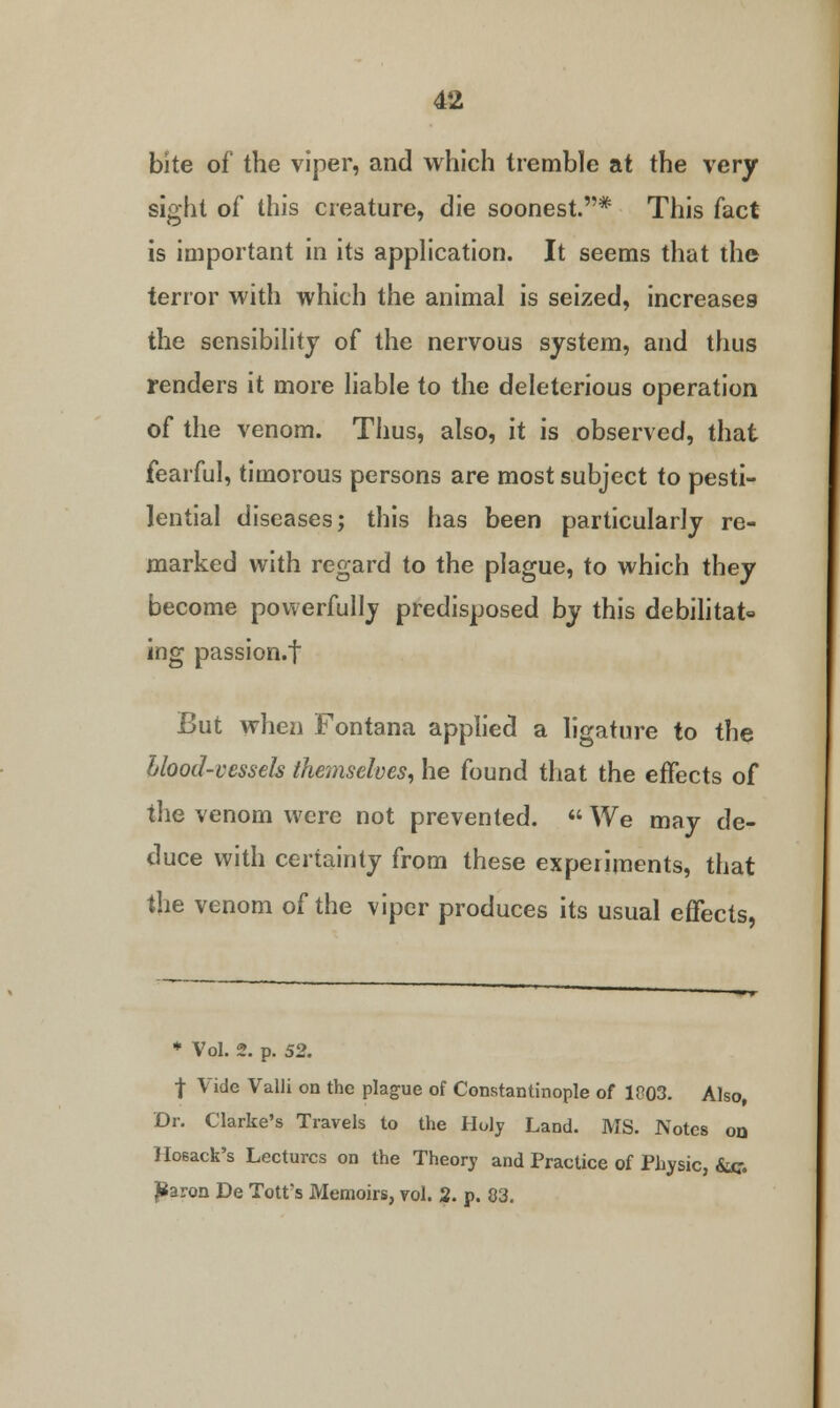 bite of the viper, and which tremble at the very sight of this creature, die soonest.* This fact is important in its application. It seems that the terror with which the animal is seized, increases the sensibility of the nervous system, and thus renders it more liable to the deleterious operation of the venom. Thus, also, it is observed, that fearful, timorous persons are most subject to pesti- lential diseases; this has been particularly re- marked with regard to the plague, to which they become powerfully predisposed by this debilitate ing passion.f But when Fontana applied a ligature to the Llood-vessels themselves, he found that the effects of the venom were not prevented.  We may de- duce with certainty from these experiments, that the venom of the viper produces its usual effects, * Vol. 2. p. 52. f Vide Valli on the plague of Constantinople of 1003. Also, Dr. Clarke's Travels to the Holy Land. MS. Notes oq Hosack's Lectures on the Theory and Practice of Physic, &c. jParon De Tott's Memoirs, rol. 2. p. 83.