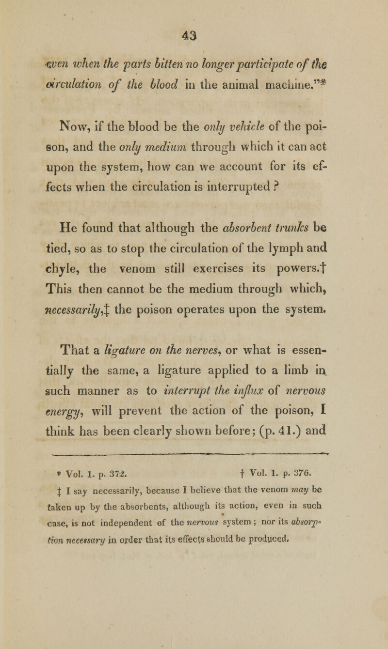 •zvcn when the parts bitten no longer participate of the circulation of the blood in the animal machine.* Now, if the blood be the only vehicle of the poi- son, and the only medium through which it can act upon the system, how can we account for its ef- fects when the circulation is interrupted ? He found that although the absorbent trunks be tied, so as to stop the circulation of the lymph and chyle, the venom still exercises its powers/] This then cannot be the medium through which, necessarily,\ the poison operates upon the system. That a ligature on the nerves, or what is essen- tially the same, a ligature applied to a limb in such manner as to interrupt the influx of nervous energy, will prevent the action of the poison, I think has been clearly shown before; (p. 41.) and * Vol. 1. p. 372. | Vol. 1. p. 376. \ I say necessarily, because I believe that the venom may be taken up by the absorbents, although its action, even in such case, is not independent of the nervous system ; nor its absor^* Hon necessary in order that its effects should be produced.