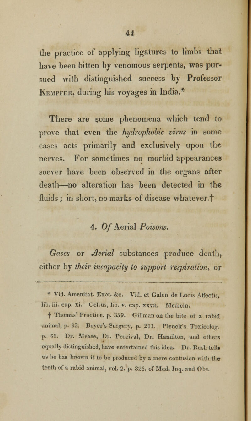 the practice of applying ligatures to limbs that have been bitten by venomous serpents, was pur- sued with distinguished success by Professor Kempfer, during his voyages in India.* There are some phenomena which tend to prove that even the hydrophobic virus in some cases acts primarily and exclusively upon the nerves. For sometimes no morbid appearances soever have been observed in the organs after death—no alteration has been detected in the fluids ; in short, no marks of disease whatever, t 4. Of Aerial Poisons. Gases or Serial substances produce death, either by their incapacity to support respiration, or * Vid. Amenitat. Exot. &c. Vid. et Galen de Locis Affectis, lib. iii. cap. xi. Celsus, lib. v. cap. xxvii. Medicin. f Thomas' Practice, p. 359. Gillman on the bite of a Tabid animal, p. 83. Boyer's Surgery, p. 211. Plenck's Toxicolog. p. 68. Dr. Mease, Dr. Percival, Dr. Hamilton, and others equally distinguished, have entertained this idea. Dr. Rush tells us he has known it to be produced by a mere contusion with the teeth of a rabid animal, vol. 2. p. 326. of Med. Inq. and Obs.